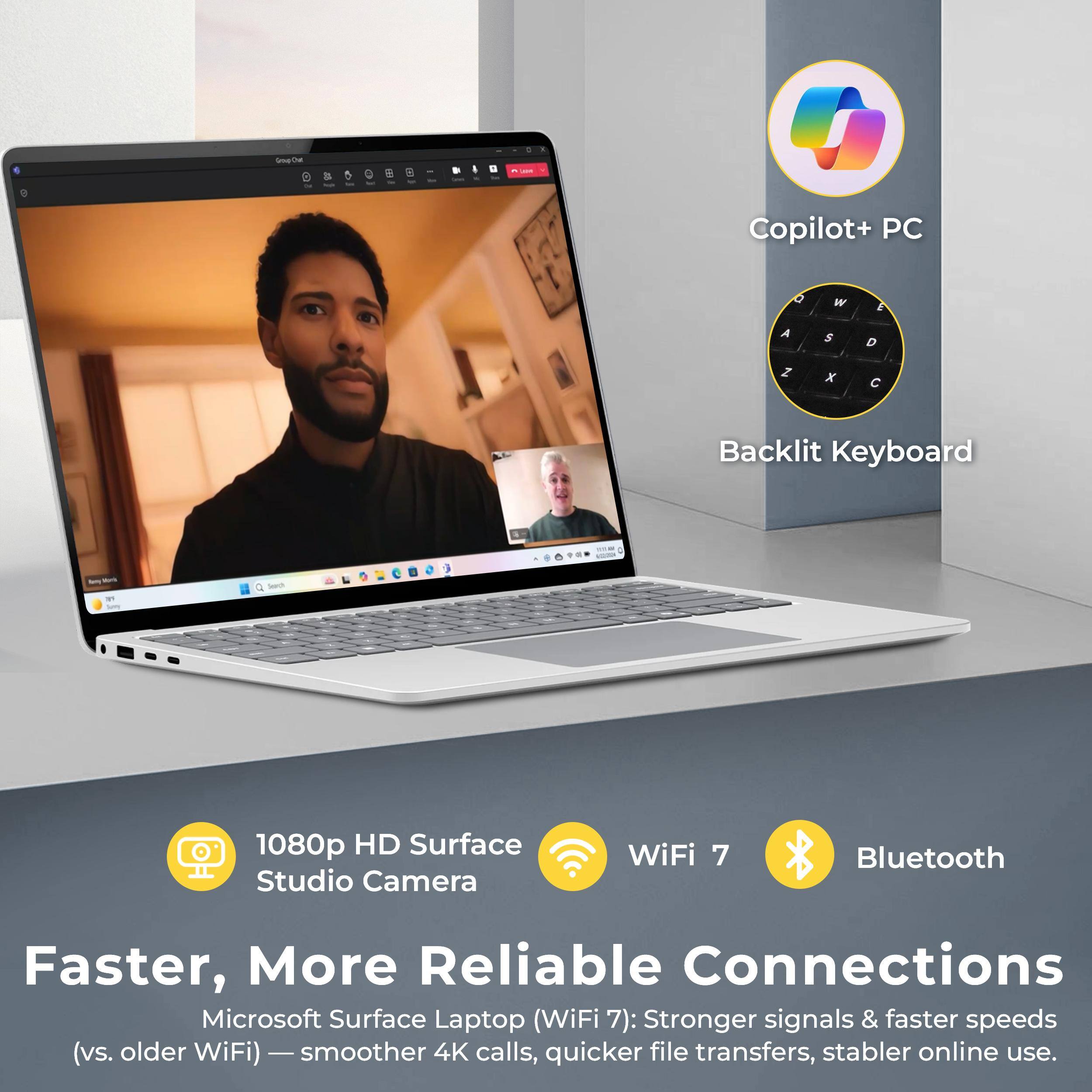 - Copilot+ PC
- Backlit Keyboard
- 1080p HD Surface Studio Camera
- WiFi 7
- Bluetooth

Faster, More Reliable Connections

Microsoft Surface Laptop (WiFi 7): Stronger signals & faster speeds (vs. older WiFi) — smoother 4K calls, quicker file transfers, stabler online use.