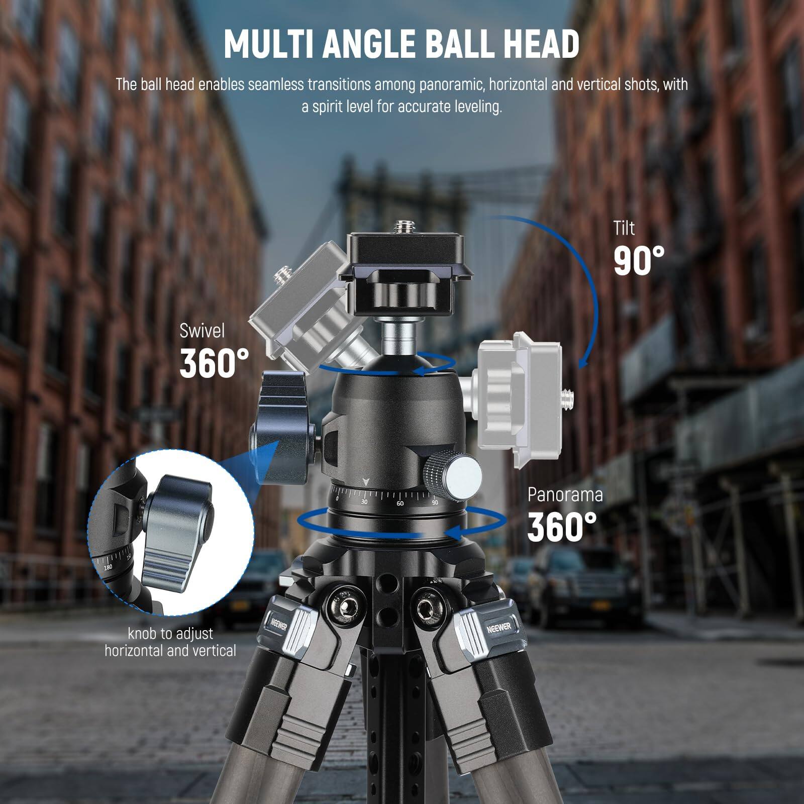 MULTI ANGLE BALL HEAD

The ball head enables seamless transitions among panoramic, horizontal and vertical shots, with a spirit level for accurate leveling.

- Swivel 360°
- Tilt 90°
- Panorama 360°
- Knob to adjust horizontal and vertical