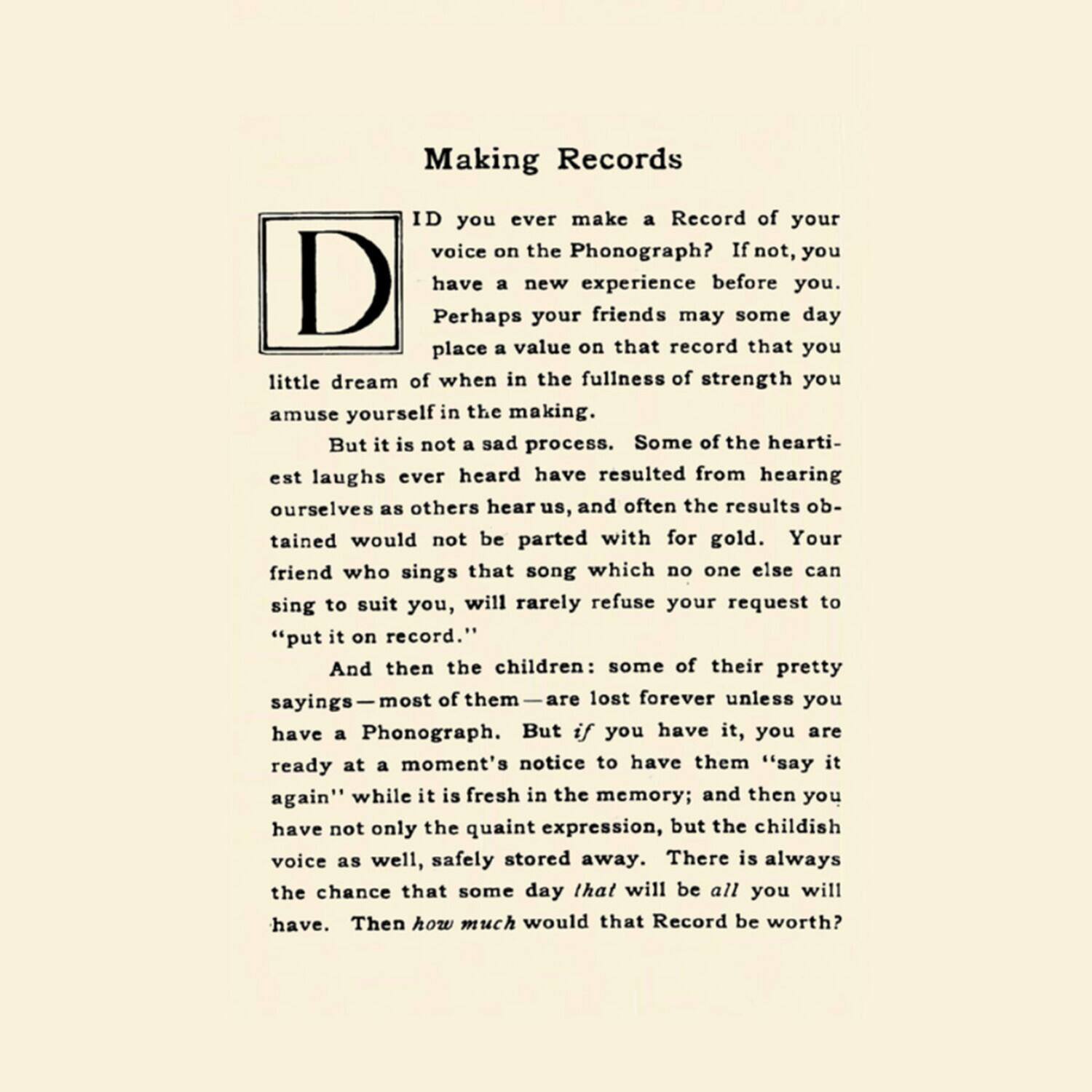 Making Records

Have you ever make a Record of your voice on the Phonograph? If not, you have a new experience before you. Perhaps your friends may some day place a value on that record that you little dream of when in the fullness of strength you amuse yourself in the making.

But it is not a sad process. Some of the heartiest laughs ever heard have resulted from hearing ourselves as others hear us, and often the results obtained would not be parted with for gold. Your friend who sings that song which no one else can sing to suit you, will rarely refuse your request to "put it on record."

And then the children: some of their pretty sayings—most of them—are lost forever unless you have a Phonograph. But if you have it, you are ready at a moment's notice to have them "say it again" while it is fresh in the memory; and then you have not only the quaint expression, but the childish voice as well, safely stored away.

There is always the chance that some day that will be all you will have. Then how much would that Record be worth?