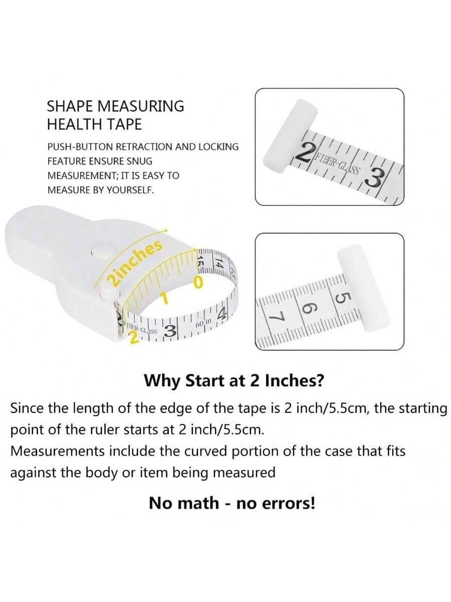 SHAPE MEASURING HEALTH TAPE

PUSH-BUTTON RETRACTION AND LOCKING FEATURE ENSURE SNUG MEASUREMENT; IT IS EASY TO MEASURE BY YOURSELF.

Why Start at 2 Inches?

Since the length of the edge of the tape is 2 inch/5.5cm, the starting point of the ruler starts at 2 inch/5.5cm. Measurements include the curved portion of the case that fits against the body or item being measured.

No math - no errors!