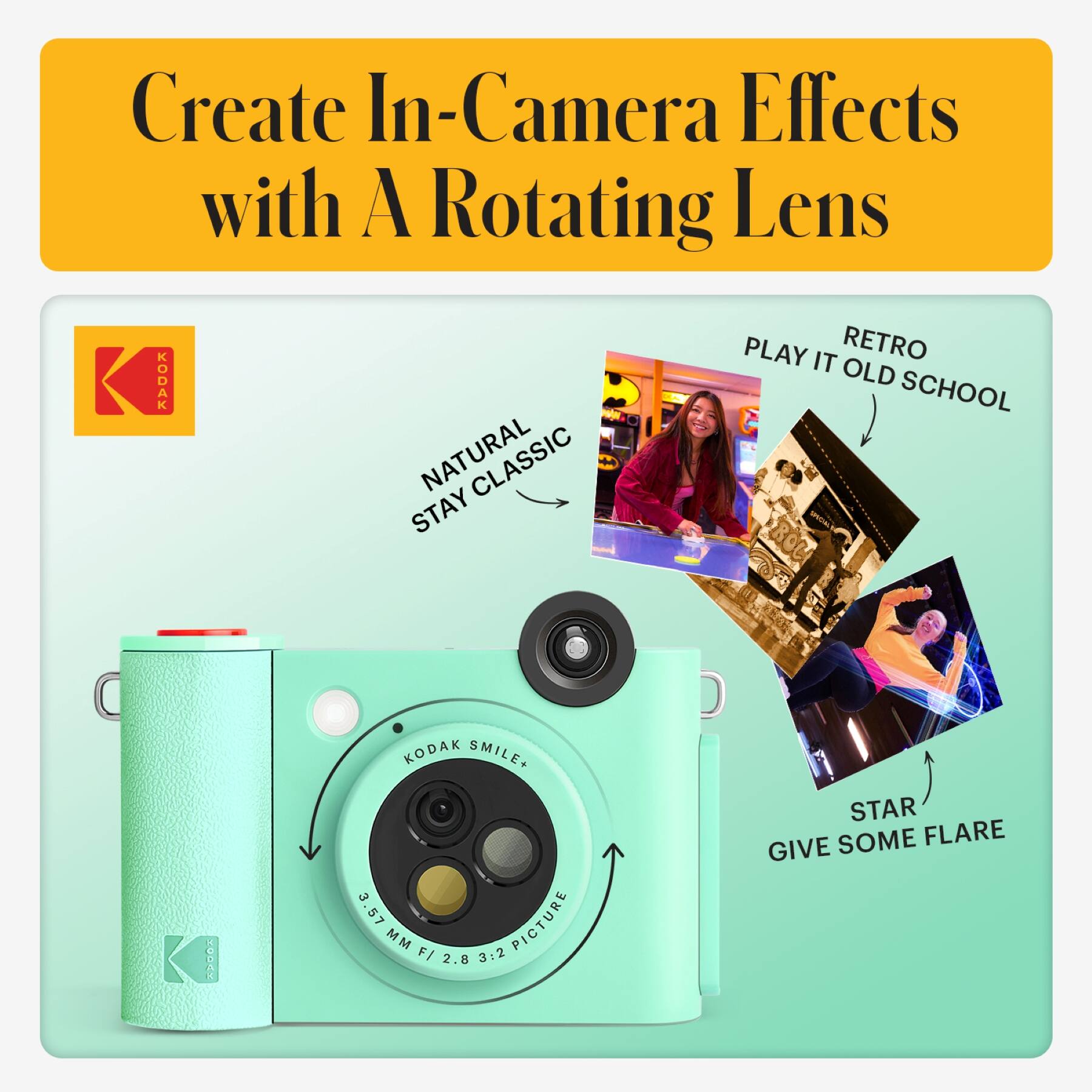 Create In-Camera Effects with A Rotating Lens

KODAK NATURAL STAY CLASSIC

KODAK SMILE+ 3.57 MM F/ 2.8 3:2 PICTURE

RETRO PLAY IT OLD SCHOOL

STAR GIVE SOME FLARE