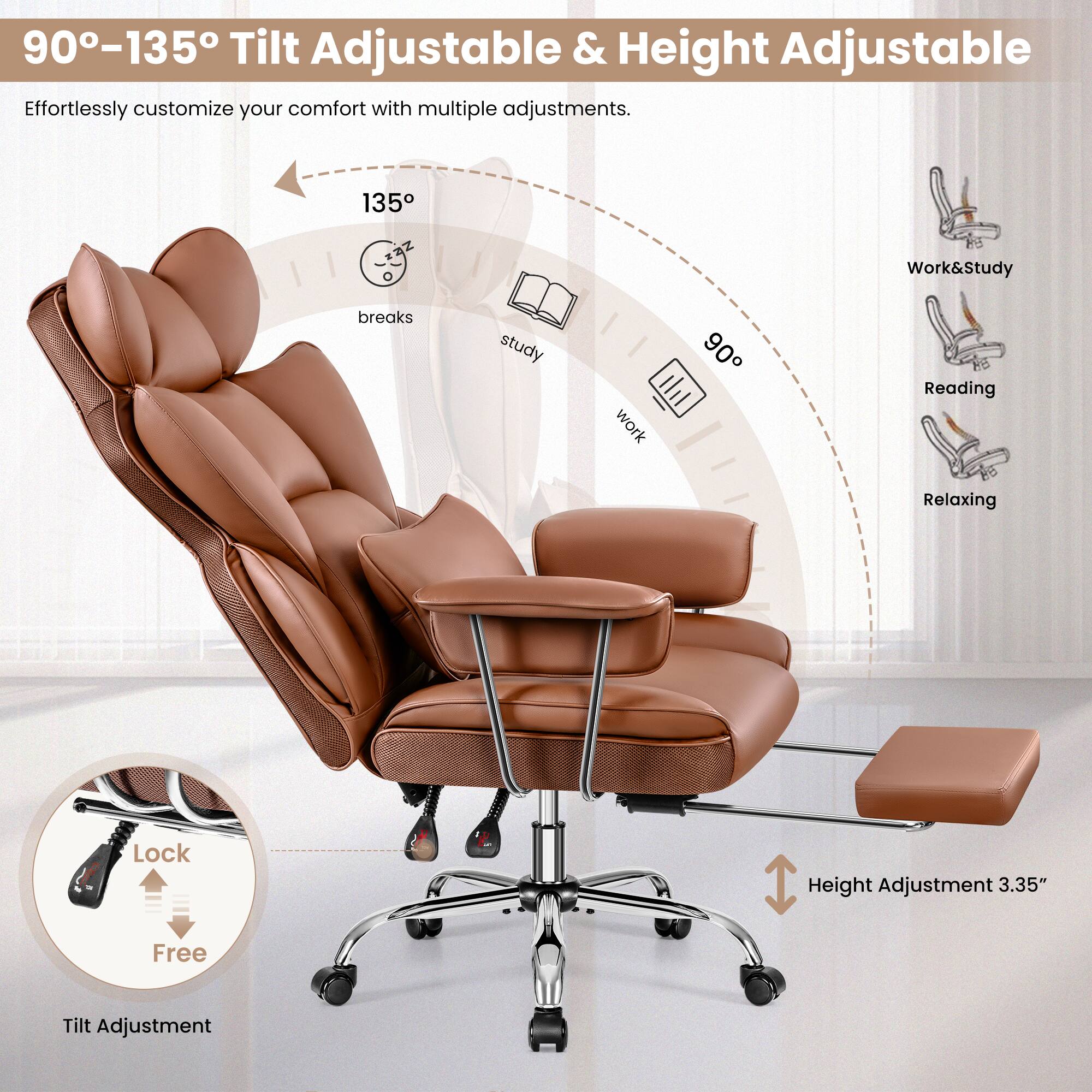 90-135° Tilt Adjustable & Height Adjustable
Effortlessly customize your comfort with multiple adjustments.
135° Work&Study
90° breaks
study
work
Reading
Relaxing
Lock
Height Adjustment 3.35"
Free
Tilt Adjustment