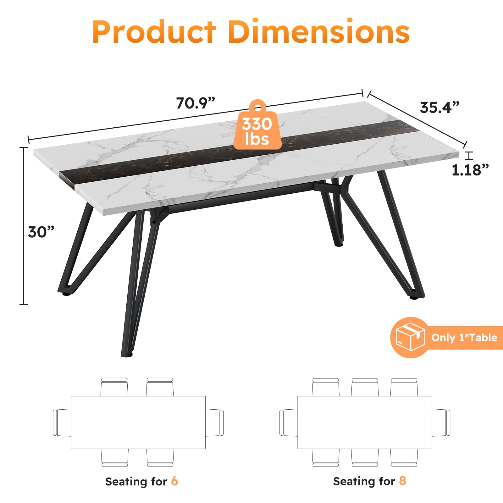 Product Dimensions

- 70.9"
- 35.4"
- 1.18"
- 30"

330 lbs

Only 1*Table

Seating for 6

Seating for 8