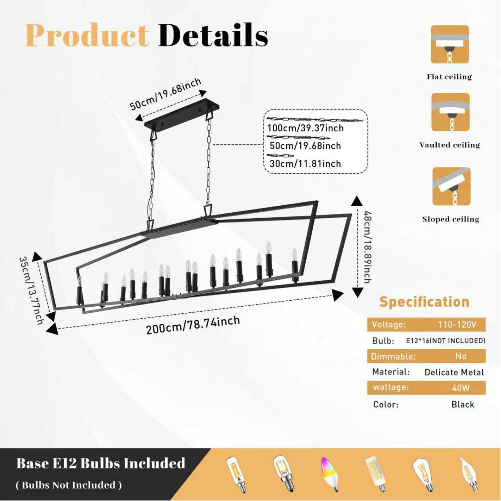 Product Details

- 50cm/19.68inch
- 68inch
- 50cm/19
- 100cm/39.37inch
- Flat ceiling
- 50cm/19.68inch
- Vaulted ceiling
- 30cm/11.81inch
- 35cm/13.77inch
- 200cm/78.74inch
- Sloped ceiling
- 48cm/18.89inch

Specification

- Voltage: 110-120V
- Bulb: E12*16 (NOT INCLUDED)
- Dimmable: No
- Material: Delicate Metal
- Wattage: 40W
- Color: Black
- Base: E12
- Bulbs Included (Bulbs Not Included)