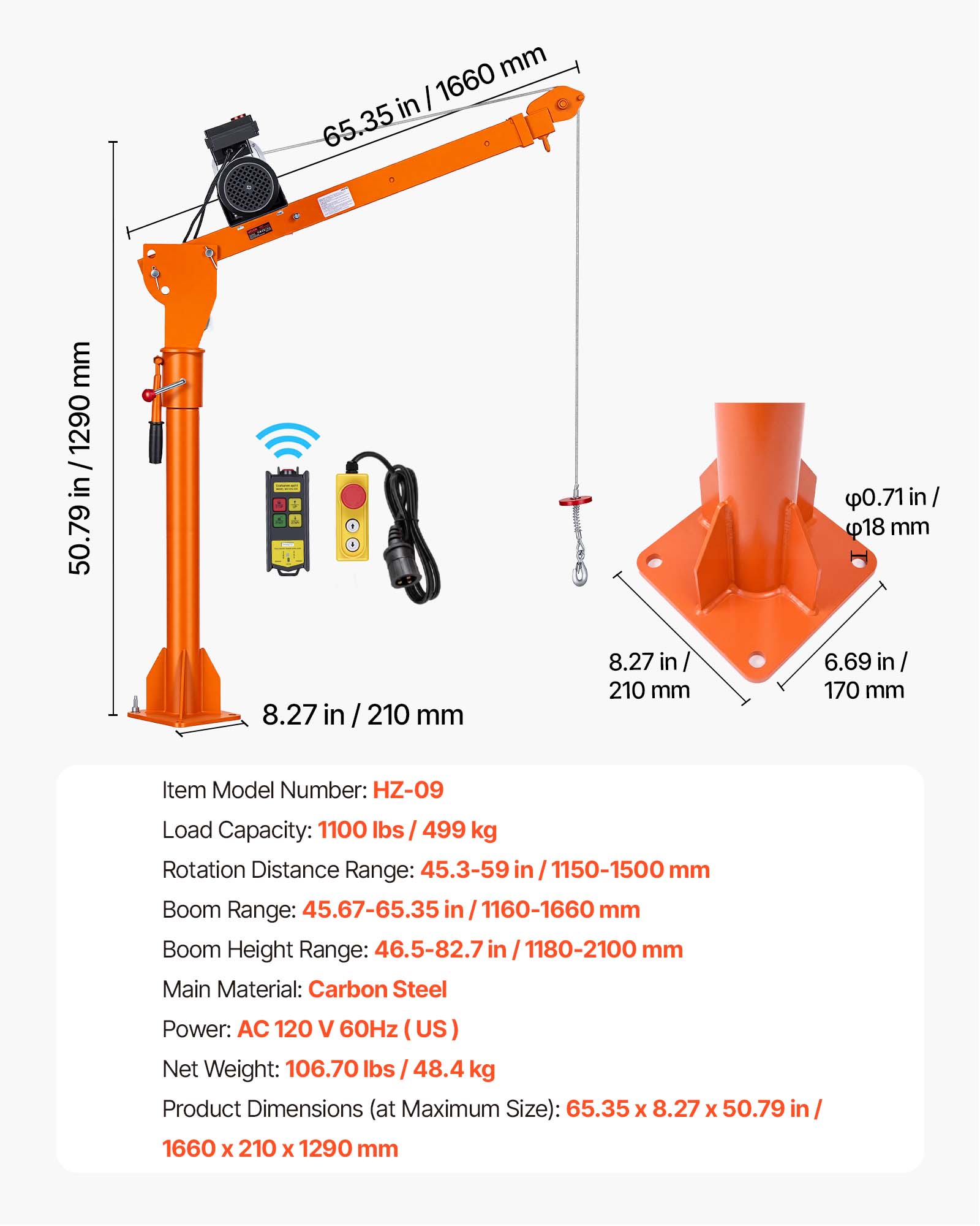 mm in I 1660 65.35  
mm 1290 / 50.79 in / 1290 50.79  
8.27  
210 mm  
8.27 in 210 mm  
0.71 in/ 18 mm 6.69 in 170 mm  
Item Model Number: HZ-09  
Load Capacity: 1100 lbs 499 kg  
Rotation Distance Range: 45.3-59 in 1150-1500 mm  
Boom Range: 45.67-65.35 in 1160-1660 mm  
Boom Height Range: 46.5-82.7 in 1180-2100 mm  
Main Material: Carbon Steel  
Power: AC 120 60Hz (US)  
Net Weight: 106.70 lbs 48.4 kg  
Product Dimensions (at Maximum Size): 65.35 X 8.27 X 50.79 in