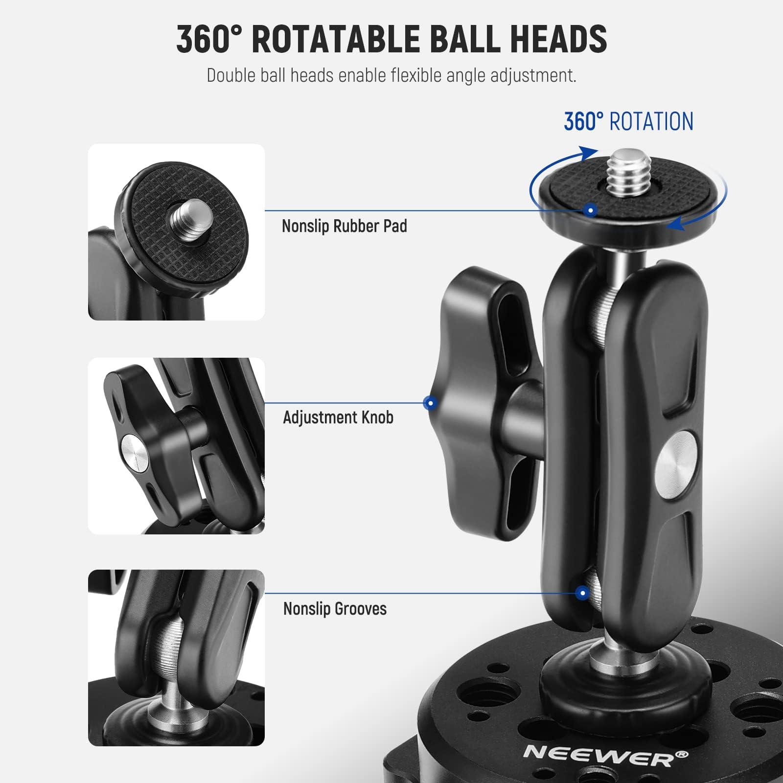 360° ROTATABLE BALL HEADS  
Double ball heads enable flexible angle adjustment.  

360° ROTATION  

Nonslip Rubber Pad  
Adjustment Knob  
Nonslip Grooves  

NEEWER