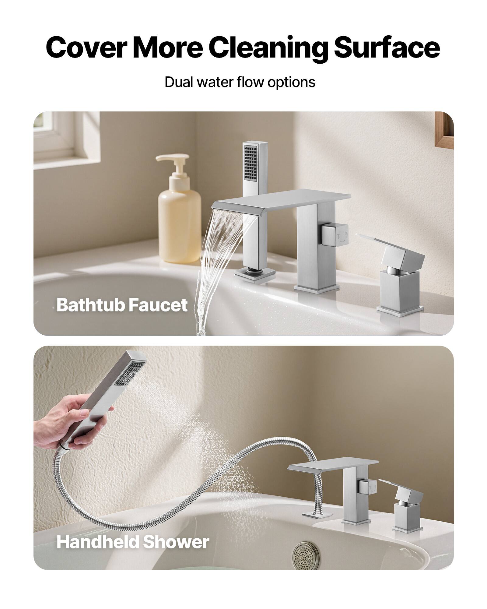 Cover More Cleaning Surface  
Dual water flow options  

Bathtub Faucet  

Handheld Shower
