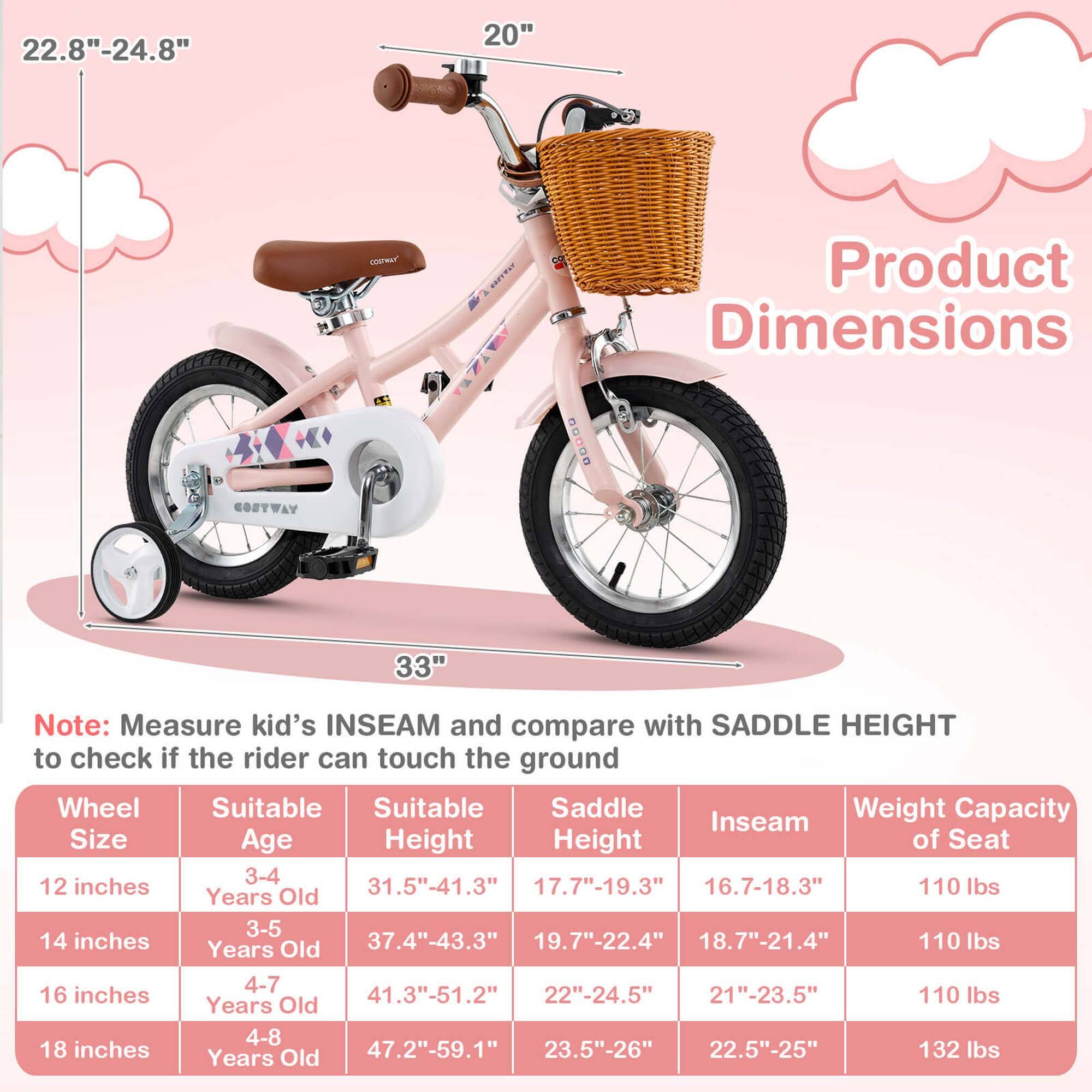 **Product Dimensions**

- **Wheel Size:** 20"
- **Height:** 22.8" - 24.8"
- **Width:** 33"

---

**Note:** Measure kid's INSEAM and compare with SADDLE HEIGHT to check if the rider can touch the ground

| Wheel Size | Suitable Age | Suitable Height | Saddle Height | Inseam | Weight Capacity of Seat |
|------------|-------------|----------------|--------------|--------|-----------------------|
| 12 inches  | 3-4 Years Old | 31.5" - 41.3"   | 7.7" - 19.3"  | 16.7"-18.3" | 110 lbs |
| 14 inches  | 3-5 Years Old | 37.4" - 43.3"   | 9.7" - 22.4"  | 18.7"-21.4" | 110 lbs |
| 16 inches  | 4-7 Years Old | 41.3" - 51.2"   | 22