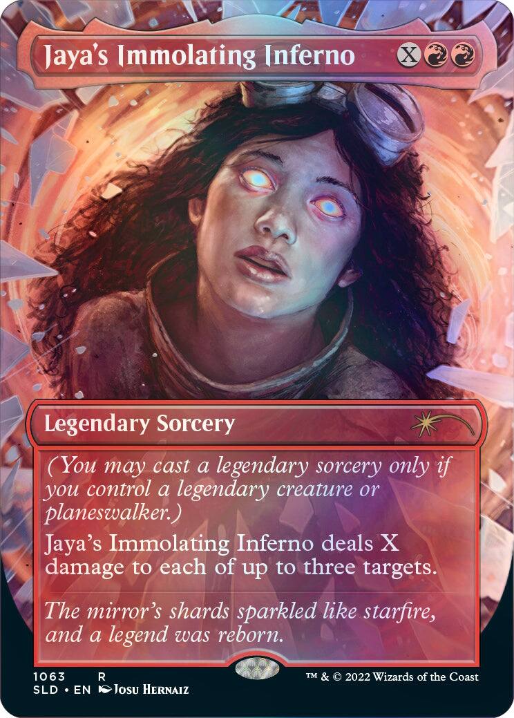 Jaya's Immolating Inferno Legendary Sorcery (You may cast a legendary sorcery only if you control a legendary creature or planeswalker.) Jaya's Immolating Inferno deals X damage to each of up to three targets. The mirror's shards sparkled like starfire, and a legend was reborn. 1063 SLD EN R Josu Hernaiz TM & 2022 Wizards of the Coast