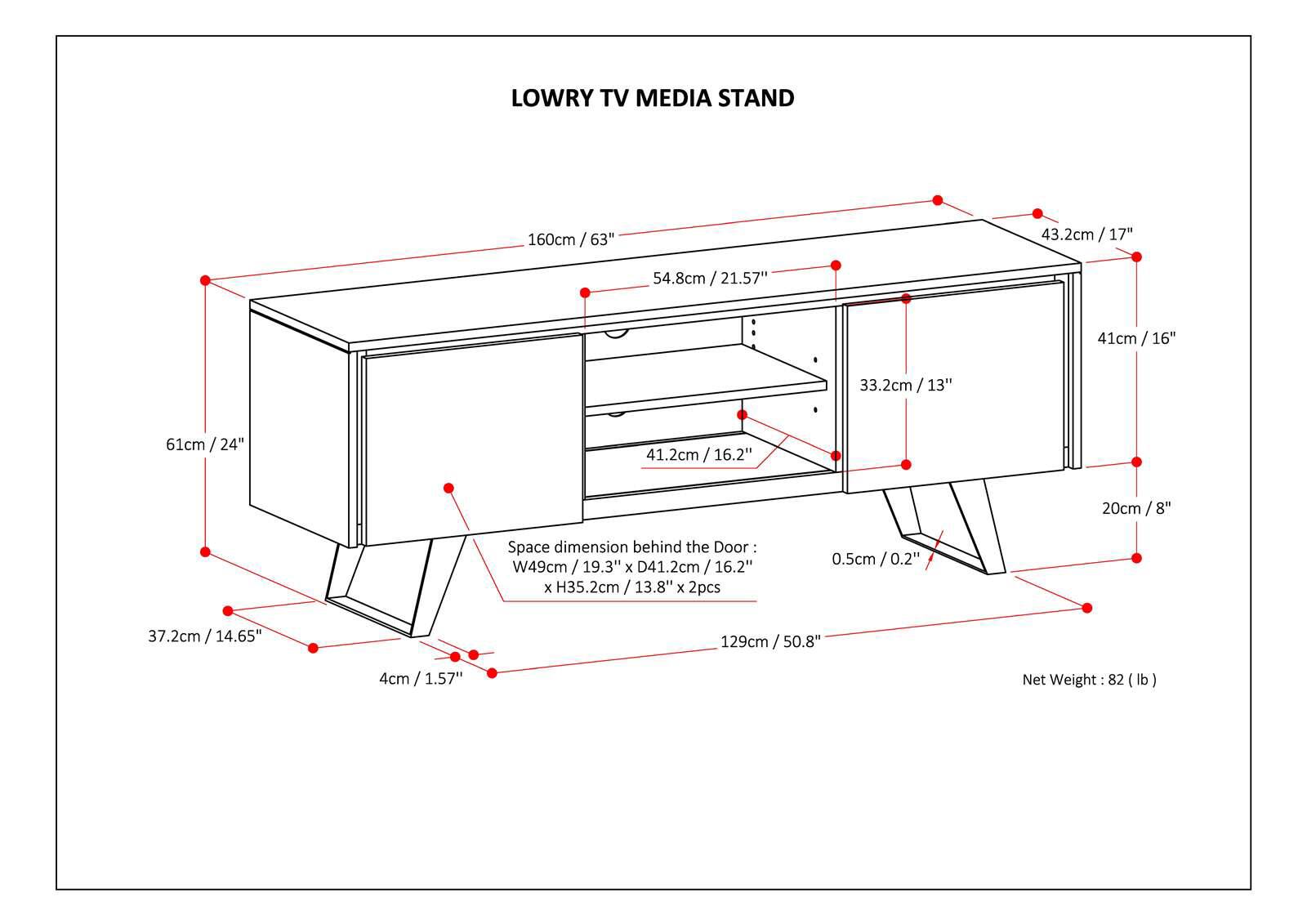 Lowry TV Media Stand 160cm / 63" 43.2cm / 1 17" 54.8cm / 21.57" 41cm / 16" 16" 33.2cm / 13" 61cm / 24" 41.2cm / 16.2" 20cm / 8" Space dimension behind the Door W49cm 19.3" x D41.2cm / 1 16.2" x H35.2cm / 13.8" 13.8" x 2pcs 0.5cm / 0.2" 0.2" 37.2cm / 14.65" 129cm / 5 50.8" 4cm / 1.57" Net Weight : 882 (lb)