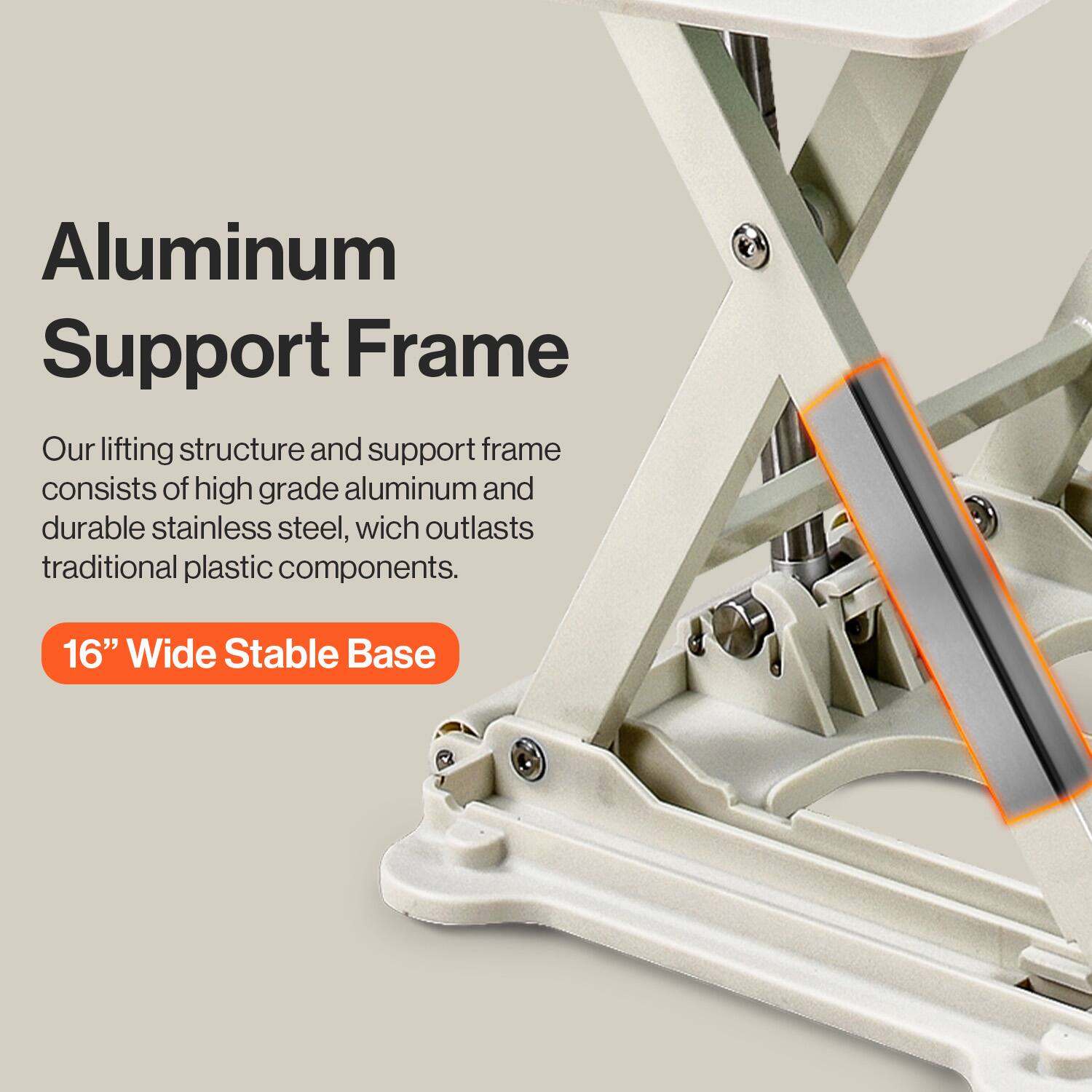 Aluminum Support Frame

Our lifting structure and support frame consists of high grade aluminum and durable stainless steel, which outlasts traditional plastic components.

16" Wide Stable Base
