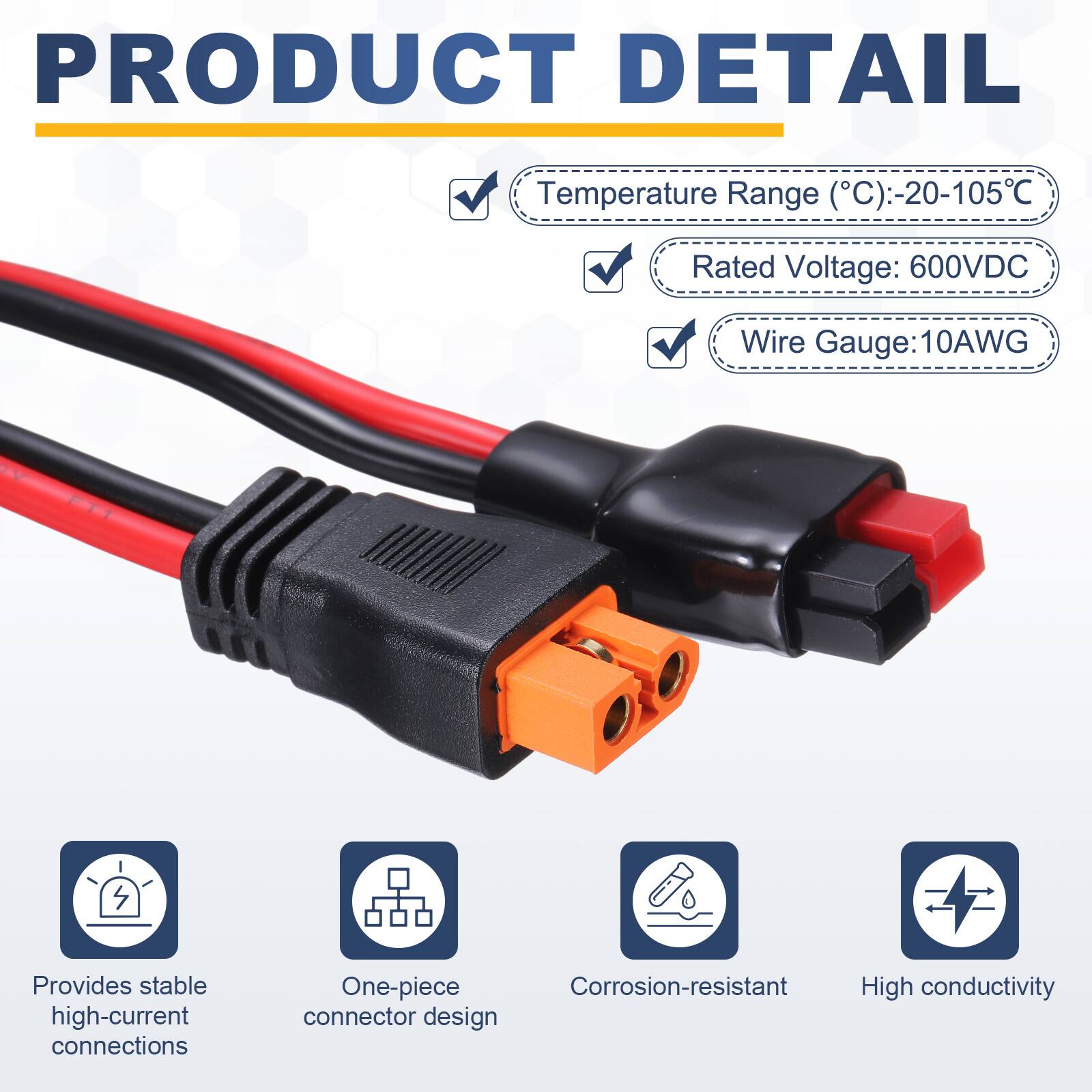 PRODUCT DETAIL

Temperature Range (°C): -20-105°C  
Rated Voltage: 600VDC  
Wire Gauge: 10AWG  

Provides stable high-current connections  
One-piece Corrosion-resistant High conductivity connector design