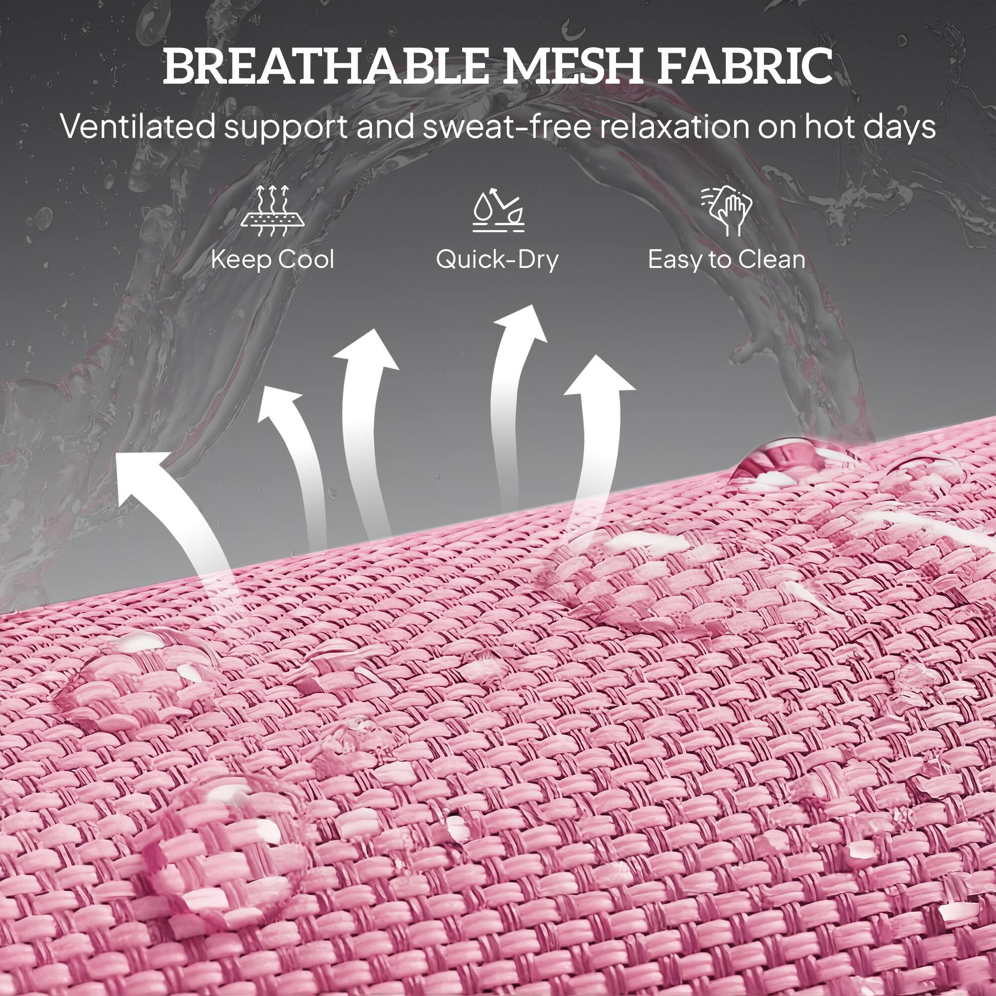 BREATHABLE MESH FABRIC  
Ventilated support and sweat-free relaxation on hot days  

- Keep Cool  
- Quick-Dry  
- Easy to Clean