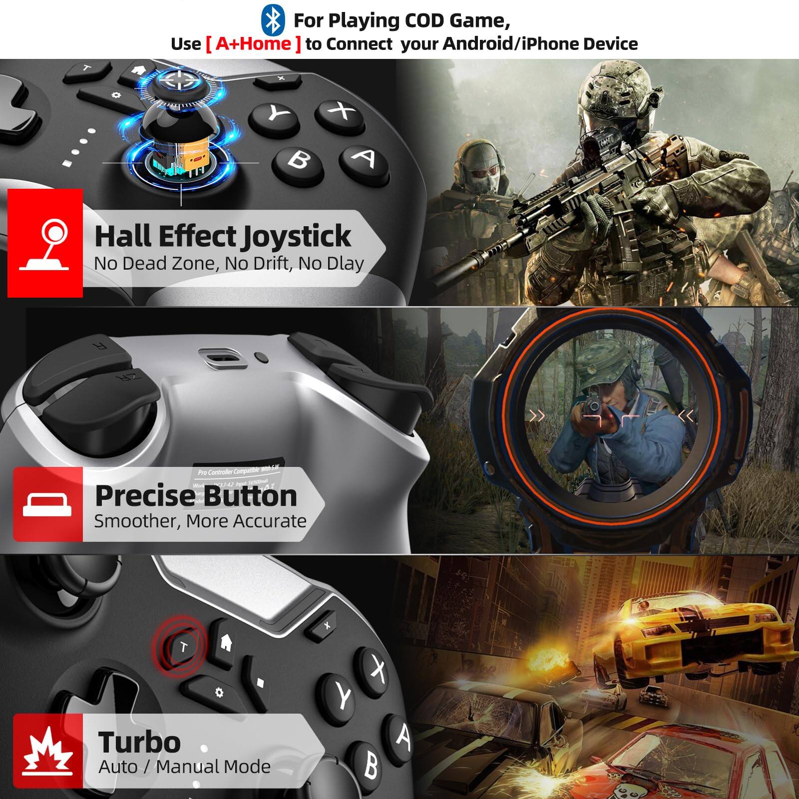 For Playing COD Game, Use [A+Home] to Connect your Android/iPhone Device

- Hall Effect Joystick
  - No Dead Zone, No Drift, No Delay

- Precise Button
  - Smoother, More Accurate

- Turbo
  - Auto / Manual Mode