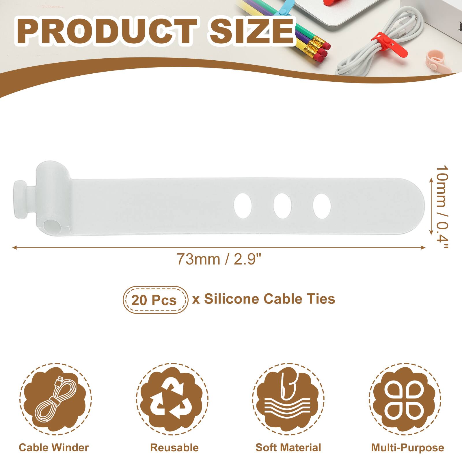 PRODUCT SIZE

73mm / 2.9" / 2.9"  
10mm / 0.4"  

20 Pcs x Silicone Cable Ties  

Cable Winder  
Reusable  
Soft Material  
Multi-Purpose