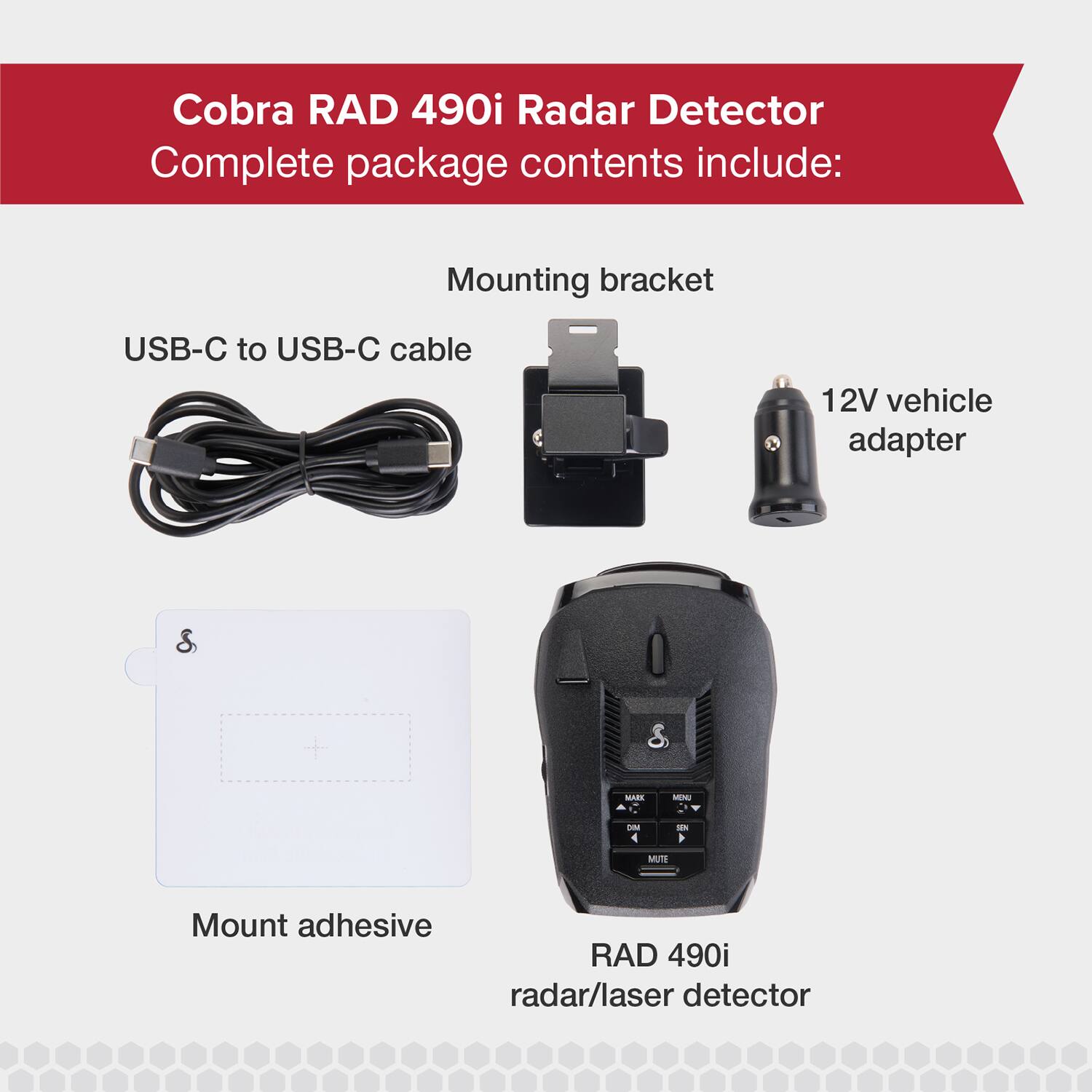 Cobra RAD 490i Radar Detector  
Complete package contents include:  
- Mounting bracket  
- USB-C to USB-C cable  
- 12V vehicle adapter  
- Mount adhesive  
- RAD 490i radar/laser detector