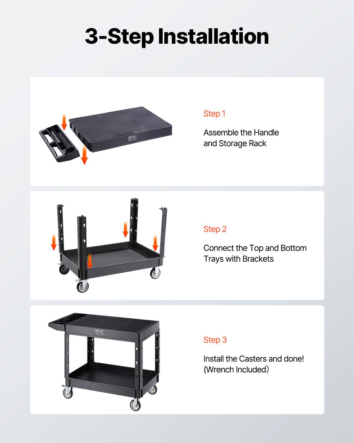 3-Step Installation
Step 1 Assemble the Handle and Storage Rack
Step 2 Connect the Top and Bottom Trays with Brackets
Step 3 Install the Casters and done! (Wrench Included)