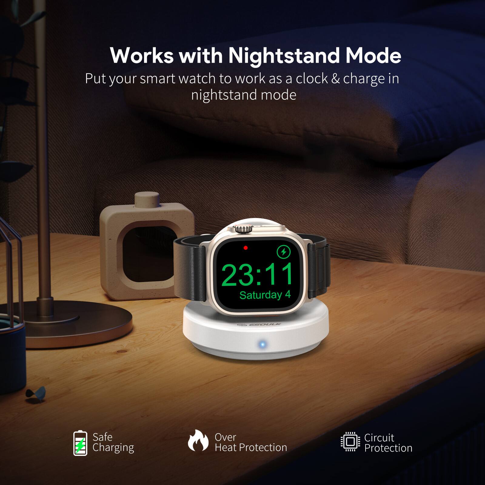 Works with Nightstand Mode  
Put your smart watch to work as a clock & charge in nightstand mode  

23:11  
Saturday 4  

Safe Charging  
Over Heat Protection  
Circuit Protection