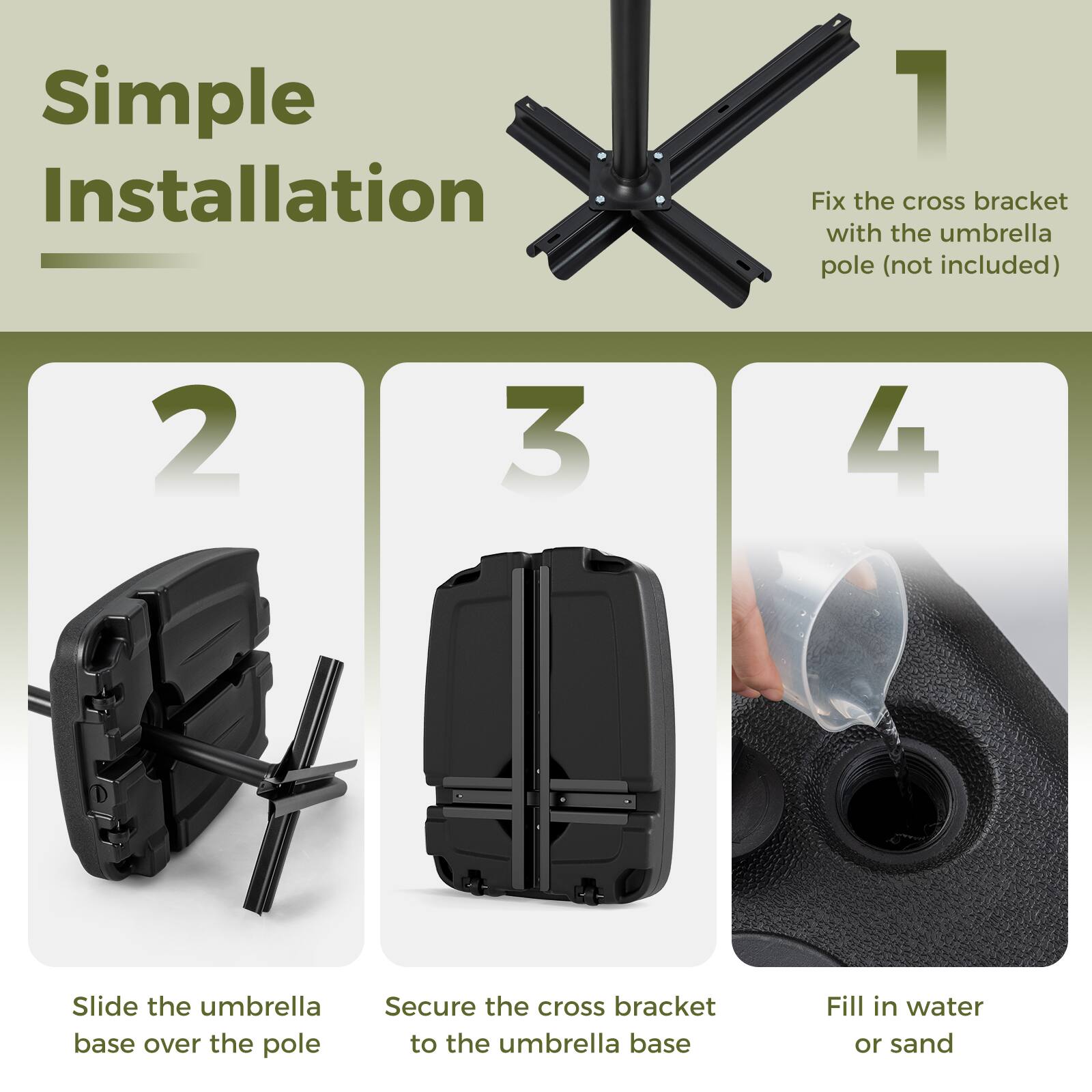 Simple Installation

1. Fix the cross bracket with the umbrella pole (not included)

2. Slide the umbrella base over the pole

3. Secure the cross bracket to the umbrella base

4. Fill in water or sand