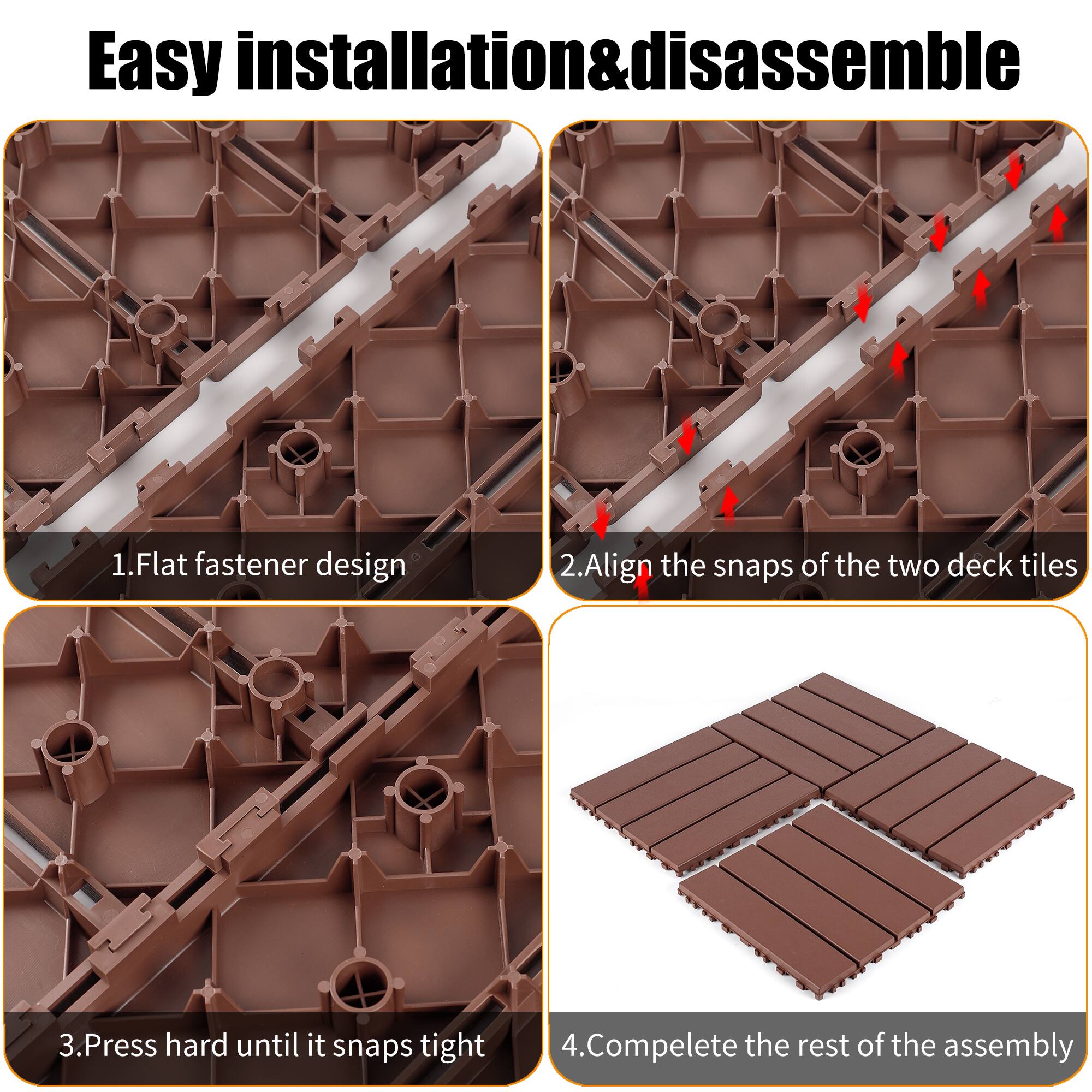 Easy installation & disassemble

1. Flat fastener design
2. Align the snaps of the two deck tiles
3. Press hard until it snaps tight
4. Complete the rest of the assembly