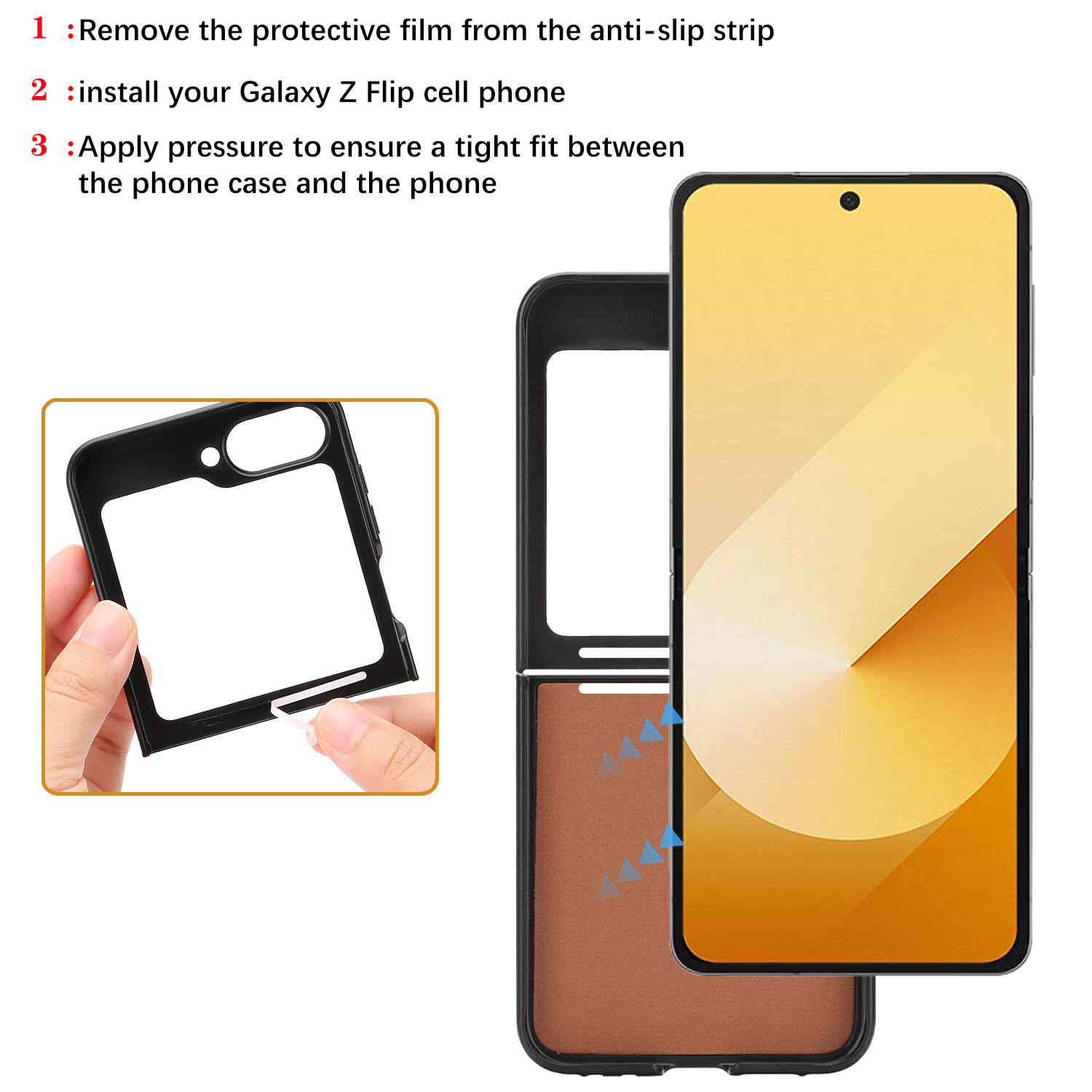 1. Remove the protective film from the anti-slip strip
2. Install your Galaxy Z Flip cell phone
3. Apply pressure to ensure a tight fit between the phone case and the phone