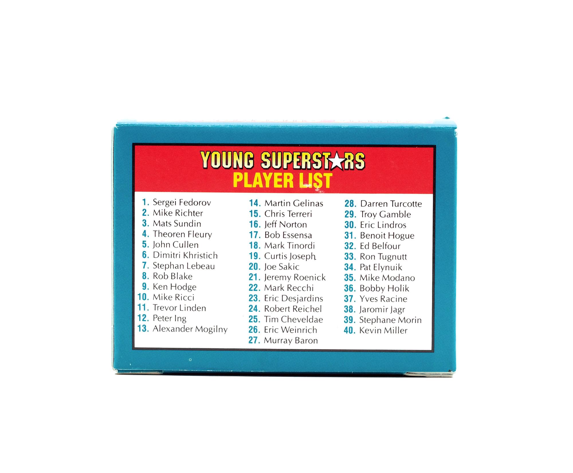 YOUNG SUPERSTARS PLAYER LIST

1. Sergei Fedorov
2. Mike Richter
3. Mats Sundin
4. Theoren Fleury
5. John Cullen
6. Dimitri Khristich
7. Stephan Lebeau
8. Rob Blake
9. Ken Hodge
10. Mike Ricci
11. Trevor Linden
12. Peter Ing
13. Alexander Mogilny
14. Martin Gelinas
15. Chris Terreri
16. Jeff Norton
17. Bob Essensa
18. Mark Tinordi
19. Curtis Joseph
20. Joe Sakic
21. Jeremy Roenick
22. Mark Recchi
23. Eric Desjardins
24. Robert Reichel
25. Tim Cheveldae
26. Eric Weinrich
27. Murray Baron
28. Darren Turcotte
29. Troy Gamble
30. Eric Lindros
31. Benoit Hogue
32. Ed Belfour
33. Ron Tugnutt
34. Pat Elynuik
35. Mike Mod