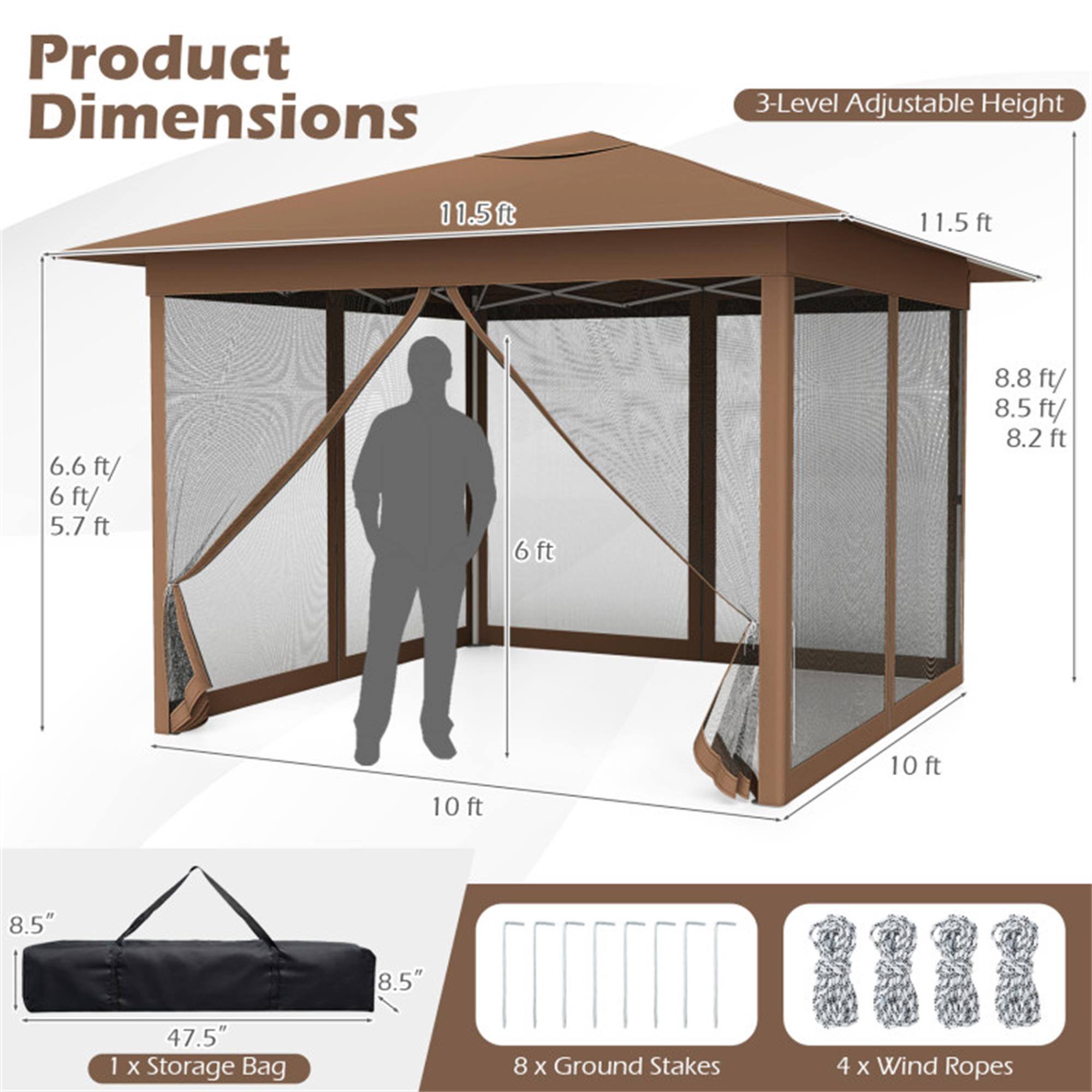 Product Dimensions

3-Level Adjustable Height

- 11.5 ft
- 8.8 ft / 8.5 ft / 8.2 ft
- 6.6 ft / 6 ft / 5.7 ft
- 6 ft

10 ft (width)

8.5" (height of storage bag)

47.5" x 8.5" (storage bag dimensions)

1 x Storage Bag

8 x Ground Stakes

4 x Wind Ropes