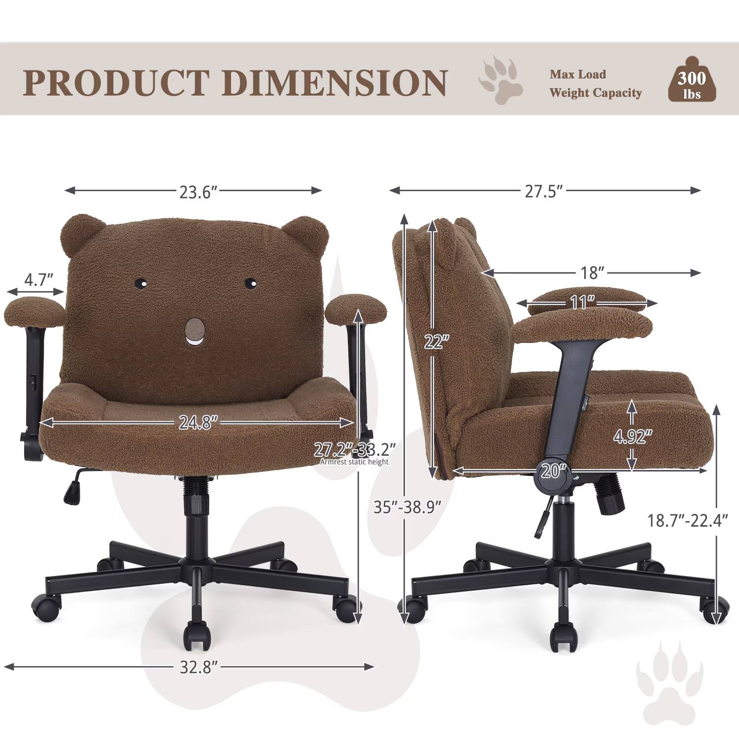 PRODUCT DIMENSION  
Max Load Weight Capacity: 300 lbs  
23.6"  
27.5"  
4.7"  
18"  
11"  
22"  
24.8"  
27.2"-33.2"  
Armrest Static Height: 20"  
4.92"  
35"-38.9"  
18.7"-22.4"  
32.8"