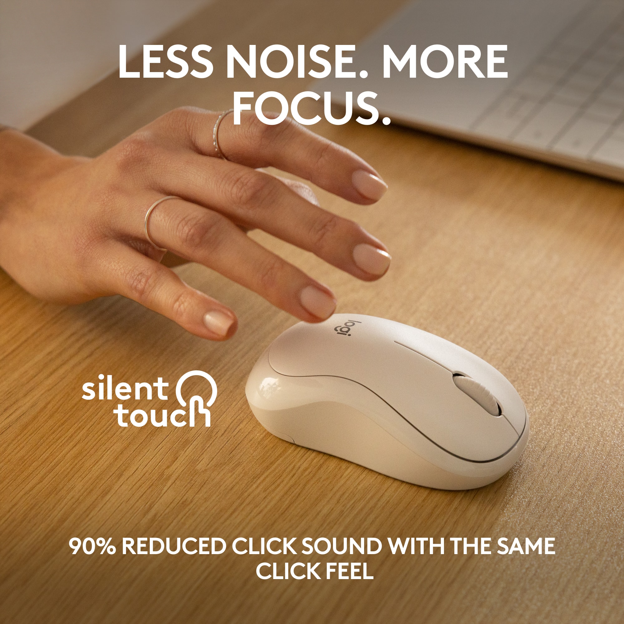 LESS NOISE. MORE FOCUS. logi silent touch 90% REDUCED CLICK SOUND WITH THE SAME CLICK FEEL.