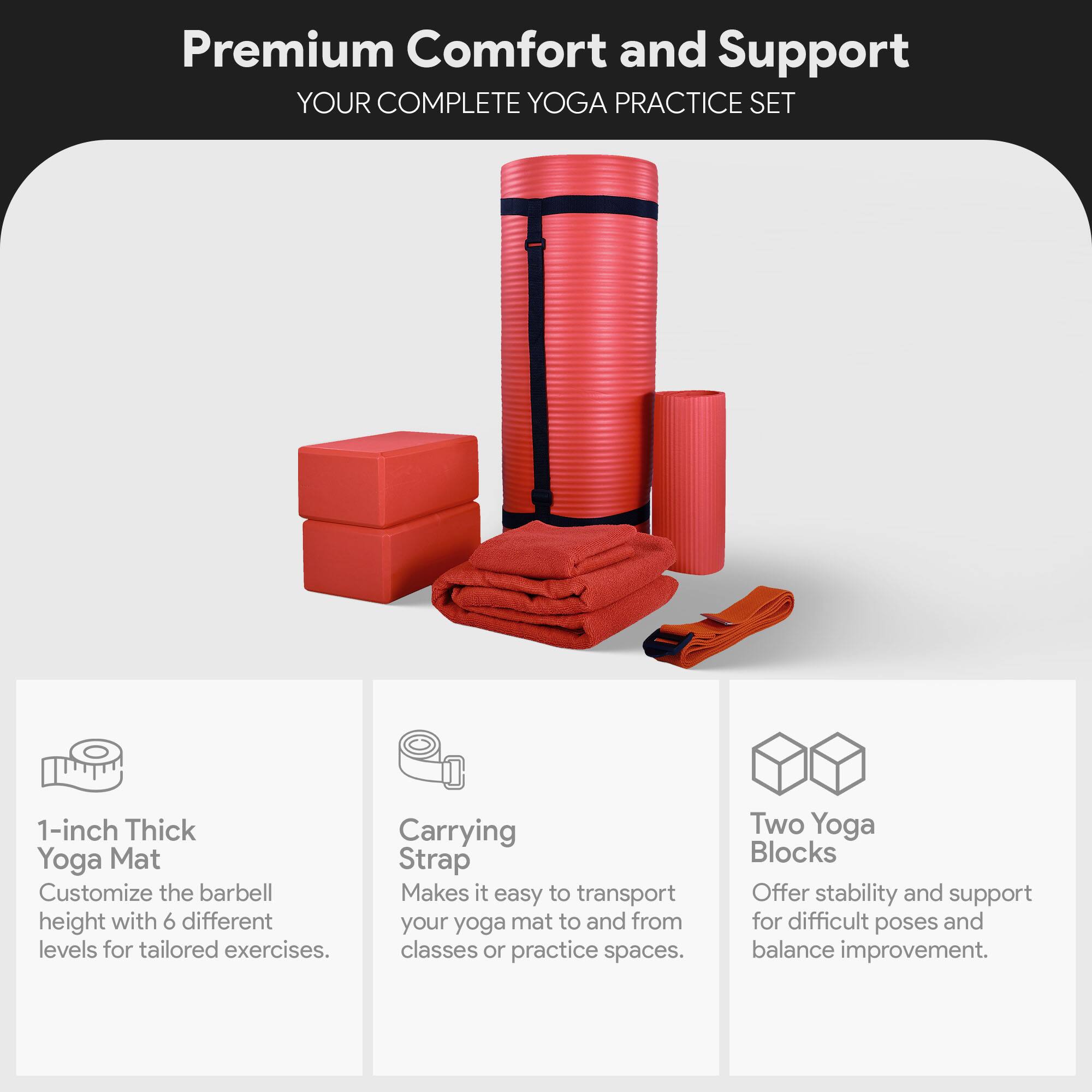 Premium Comfort and Support  
YOUR COMPLETE YOGA PRACTICE SET  

1-inch Thick Yoga Mat  
Customize the barbell height with 6 different levels for tailored exercises.  

Carrying Strap  
Makes it easy to transport your yoga mat to and from classes or practice spaces.  

Two Yoga Blocks  
Offer stability and support for difficult poses and balance improvement.