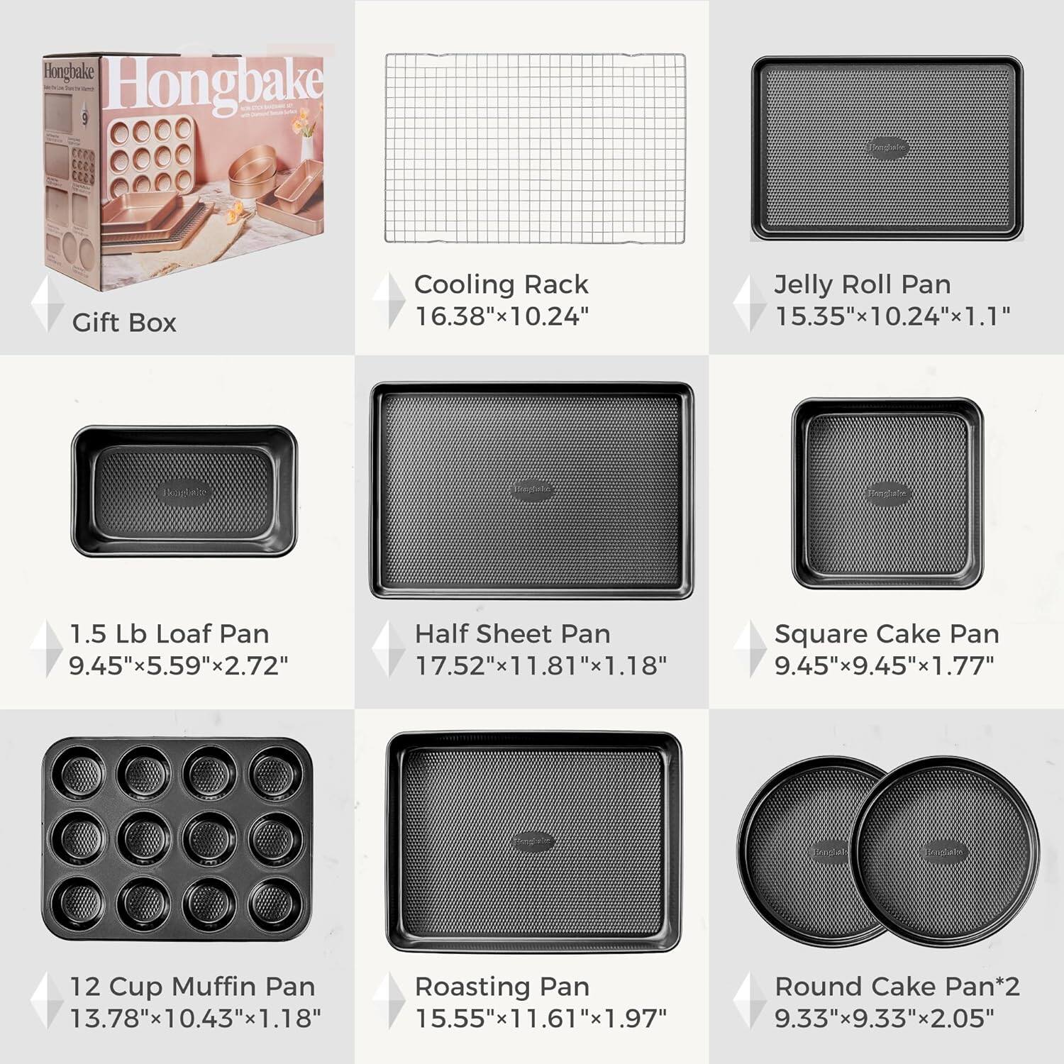 Hongbake CC2 Gift Box  
Cooling Rack 16.38"x10.24"  
Jelly Roll Pan 15.35"x10.24"x1.1"  
1.5 Lb Loaf Pan 9.45"x5.59"x2.72"  
Half Sheet Pan 17.52"x11.81"x1.18"  
Square Cake Pan 9.45"x9.45"x1.77"  
12 Cup Muffin Pan 13.78"x10.43"x1.18"  
Roasting Pan 15.55"x11.61"x1.97"  
Round Cake Pan*2 9.33"x9.33"x2.05"