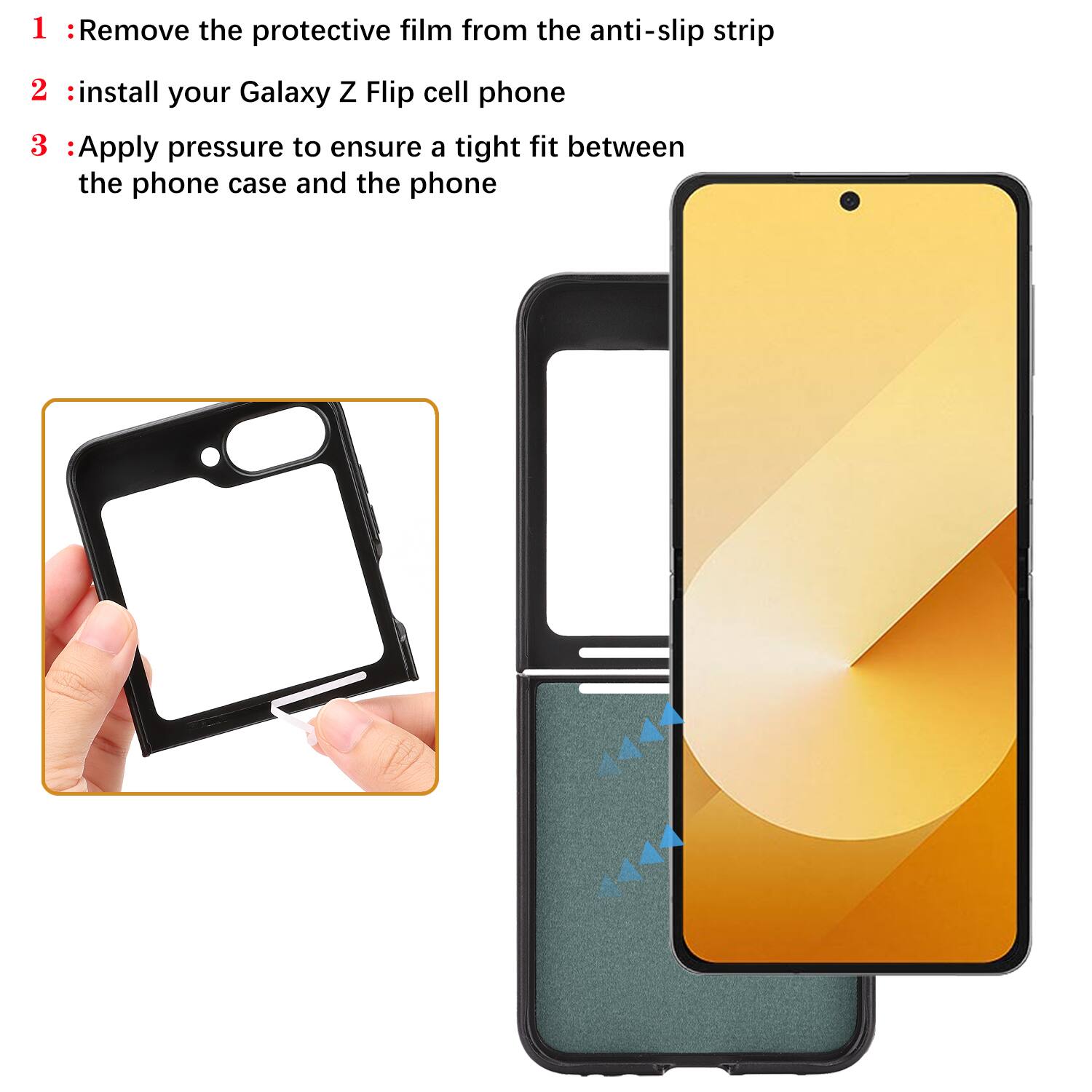 1. Remove the protective film from the anti-slip strip
2. Install your Galaxy Z Flip cell phone
3. Apply pressure to ensure a tight fit between the phone case and the phone