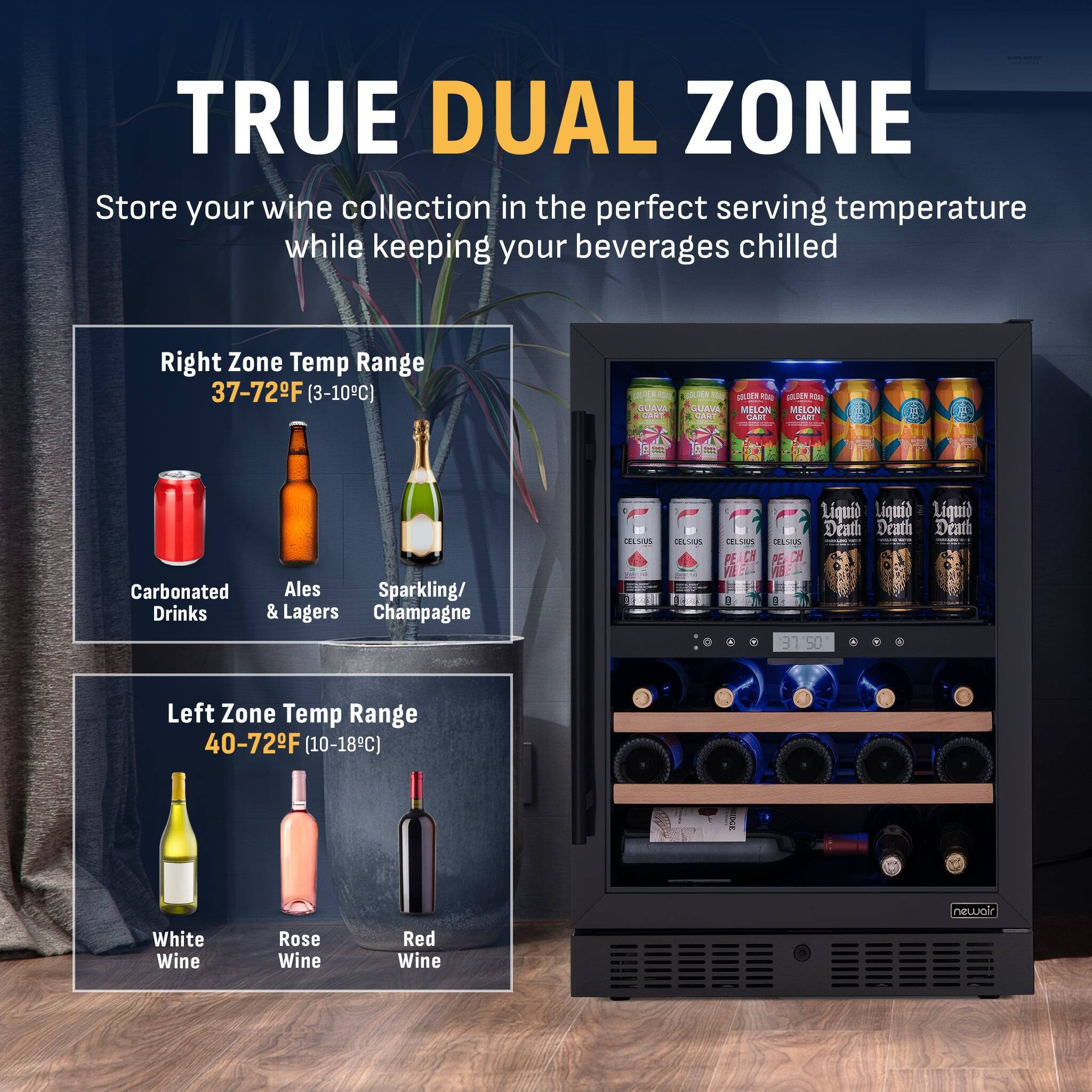TRUE DUAL ZONE  
Store your wine collection in the perfect serving temperature while keeping your beverages chilled

Right Zone Temp Range  
37-72°F (3-10°C)  
Carbonated Drinks  
Ales & Lagers  
Sparkling/Champagne

Left Zone Temp Range  
40-72°F (10-18°C)  
White Wine  
Rose Wine  
Red Wine
