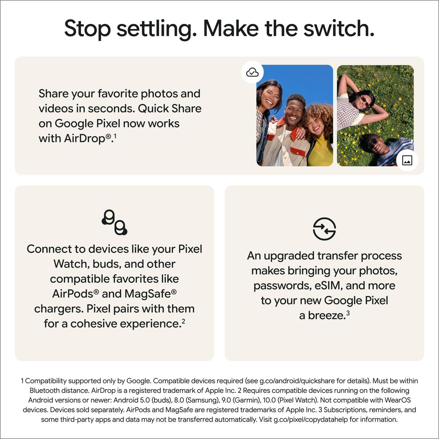 Stop settling. Make the switch.

Share your favorite photos and videos in seconds. Quick Share on Google Pixel now works with AirDrop.¹

Connect to devices like your Pixel Watch, buds, and other compatible favorites like AirPods and MagSafe chargers. Pixel pairs with them for a cohesive experience.²

An upgraded transfer process makes bringing your photos, passwords, eSIM, and more to your new Google Pixel a breeze.³

¹ Compatibility supported only by Google. Compatible devices required (see g.co/android/quickshare for details). Must be within Bluetooth distance. AirDrop is a registered trademark of Apple Inc.  
² Requires compatible devices running on the following Android versions or newer: Android 5.0 (buds), 8.0 (Samsung), 9.0 (Garmin), 10.0 (Pixel Watch). Not compatible with WearOS devices. Devices sold separately. AirPods and MagSafe are registered trademarks of Apple Inc.  
³ Subscriptions, reminders, and some third-party apps and data may not be transferred automatically. Visit g.co/pixel/copydatahelp for information.