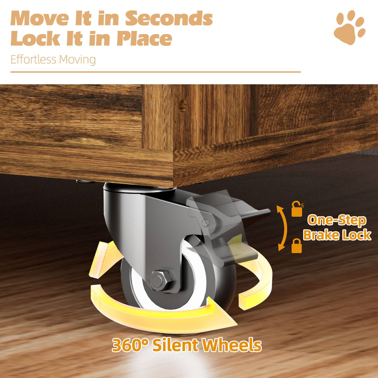 Move It in Seconds  
Lock It in Place  
Effortless Moving  

One-Step Brake Lock  

360° Silent Wheels