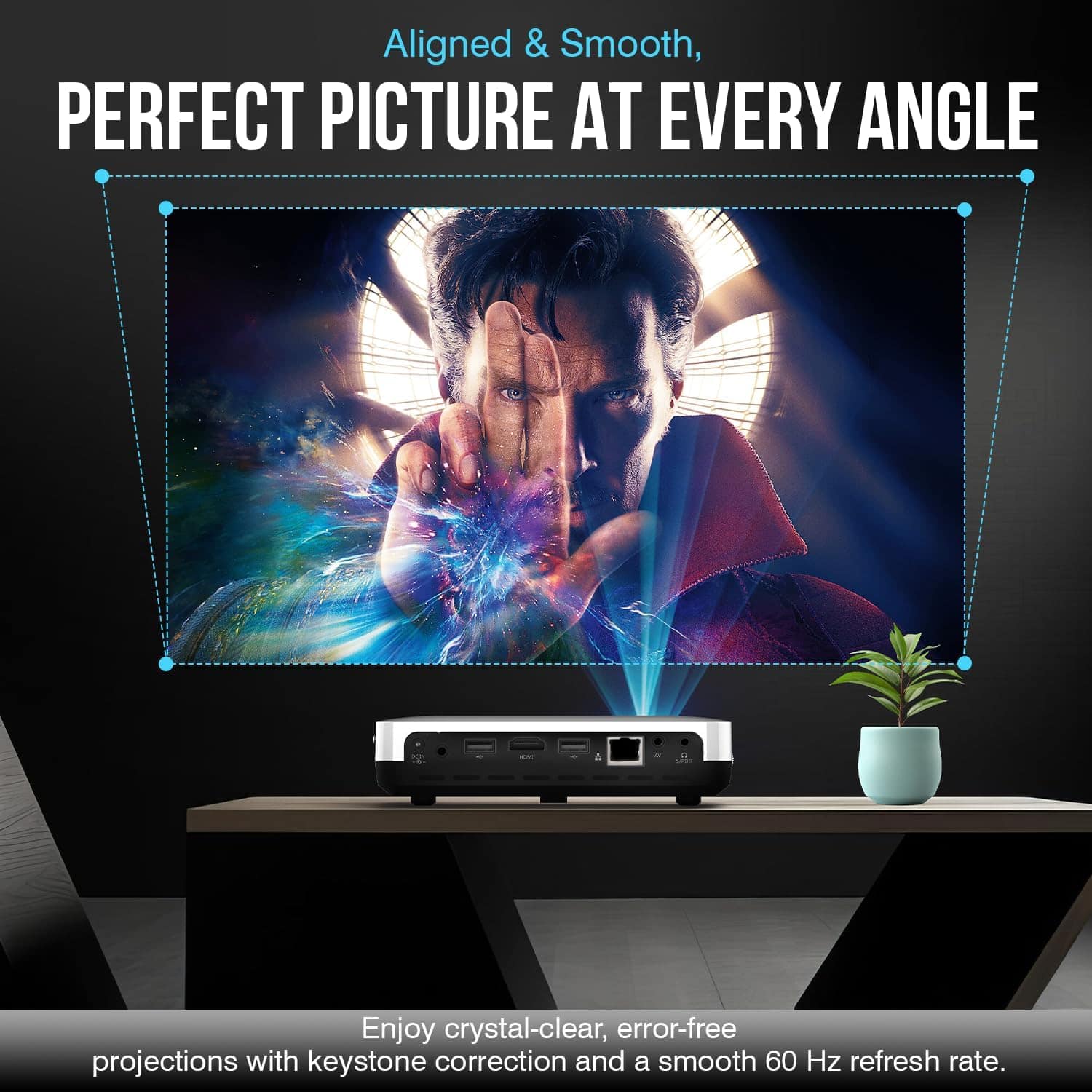 Aligned & Smooth,
PERFECT PICTURE AT EVERY ANGLE
Enjoy crystal-clear, error-free projections with keystone correction and a smooth 60 Hz refresh rate.