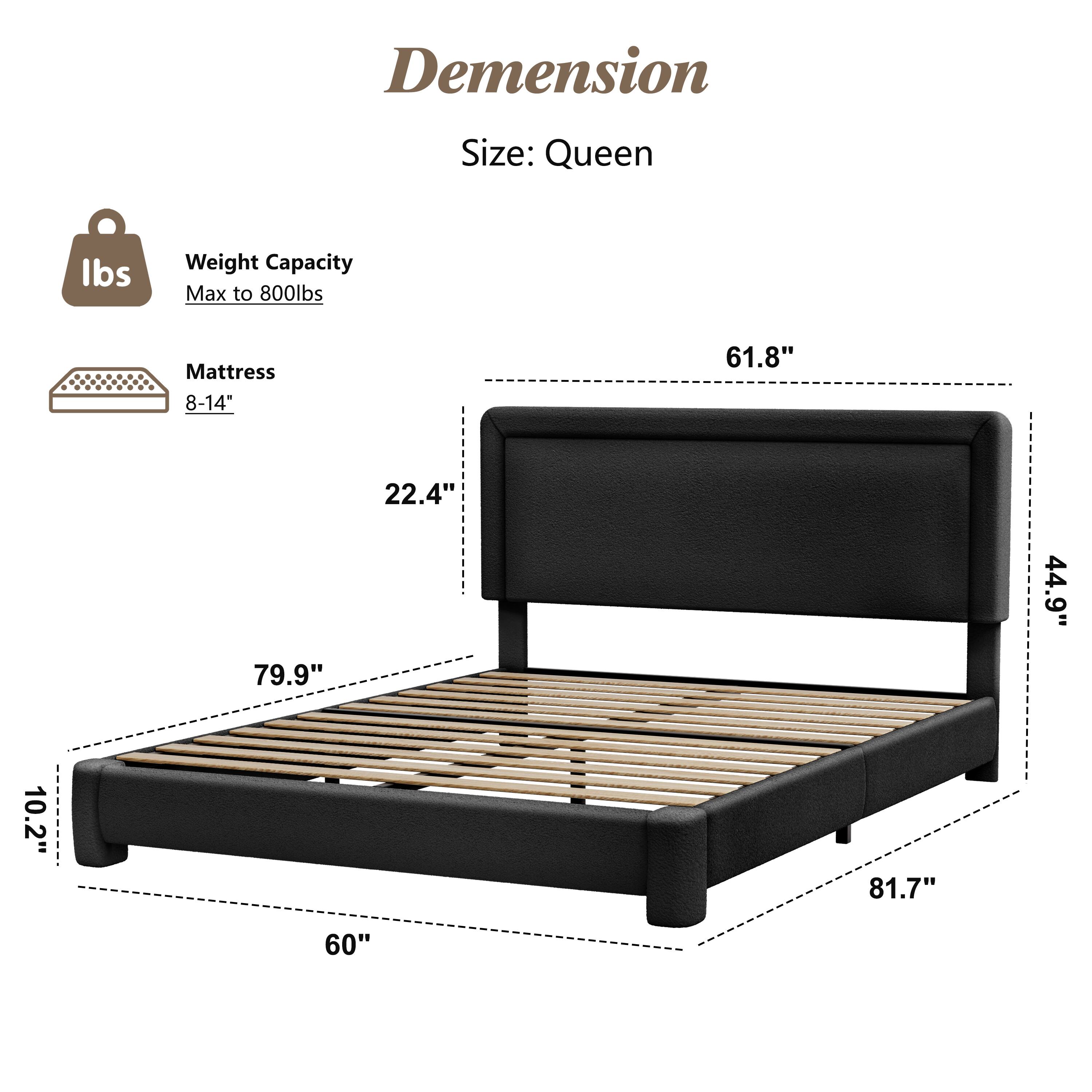 Dimension  
Size: Queen  

Weight Capacity: Max to 800lbs  

Mattress: 8-14"  

Dimensions:  
- 61.8"  
- 22.4"  
- 79.9"  
- 44.9"  
- 10.2"  
- 81.7"  
- 60"