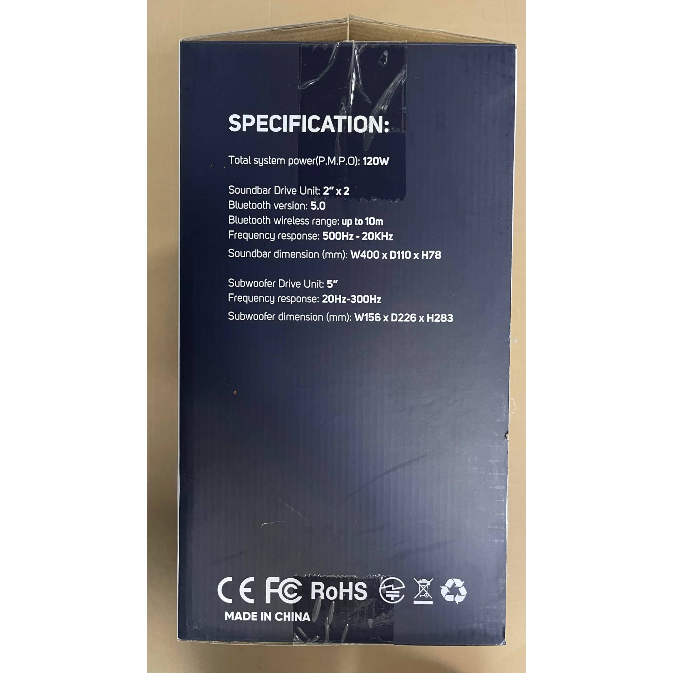SPECIFICATION:

- Total system power (P.M.P.O.): 120W
- Soundbar Drive Unit: 2" x 2"
- Bluetooth version: 5.0
- Bluetooth wireless range: up to 10m
- Frequency response: 50Hz - 20kHz
- Soundbar dimension (mm): W400 x D110 x H78
- Subwoofer Drive Unit: 5"
- Frequency response: 20Hz - 300Hz
- Subwoofer dimension (mm): W156 x D226 x H283

CE FC RoHS
MADE IN CHINA