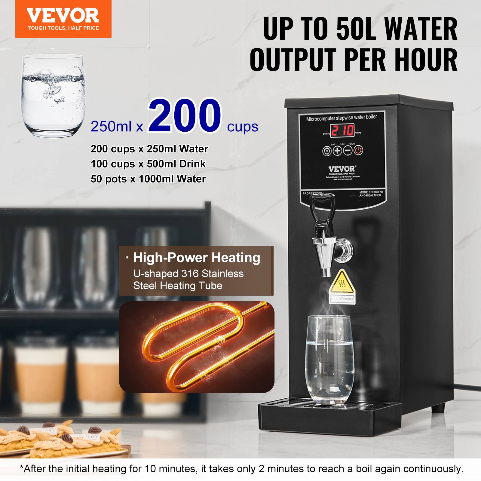 VEVOR TOUGH TOOLS, HALF PRICE

UP TO 50L WATER OUTPUT PER HOUR

250ml x 200 cups

200 cups x 250ml Water
100 cups x 500ml Drink
50 pots x 1000ml Water

Microcomputer stepwise water boiler

High-Power Heating
U-shaped 316 Stainless Steel Heating Tube

*After the initial heating for 10 minutes, it takes only 2 minutes to reach a boil again continuously.