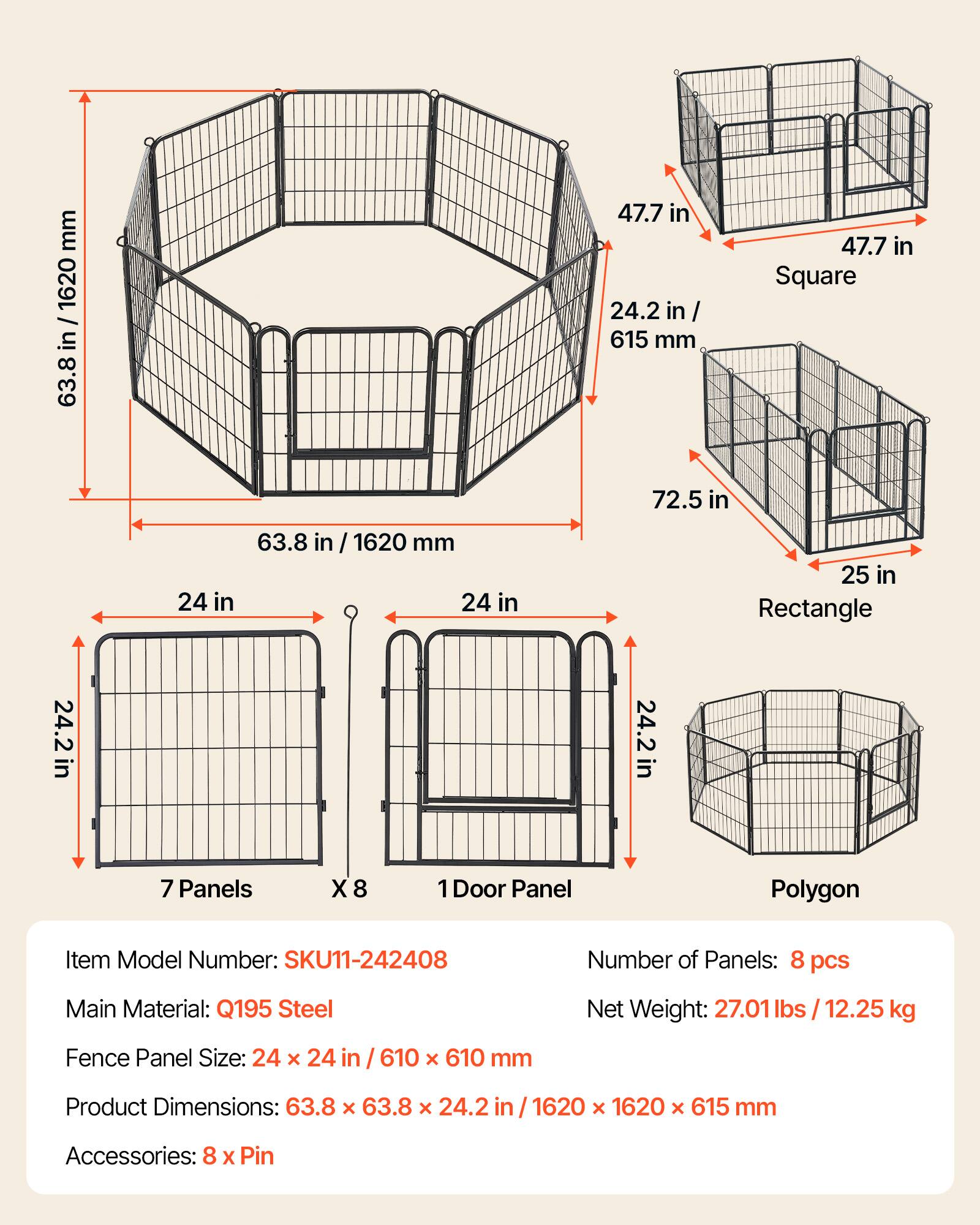 mm 1620 / in 63.8 47.7 in 24.2 in / 615 mm 47.7 in Square 72.5 in 24 in 63.8 in 1620 mm 24 in 25 in Rectangle in 24.2in in 24.2in 7 Panels X 8 1 Door Panel Polygon Item Model Number: SKU11-242408 Number of Panels: 8 pcs Main Material: Q195 Steel Net Weight: 27.01 lbs / 12.25 kg Fence Panel Size: 24 x 24 in 610 x 610 mm Product Dimensions: 63.8 x 63.8 x 24.2 in /1620 x 1620 x 615 mm Accessories: 8 X Pin