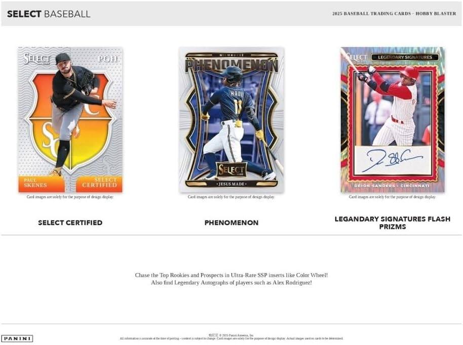 SELECT BASEBALL

2025 BASEBALL TRADING CARDS - HOBBY BLASTER

SELECT CERTIFIED
PAUL SKENES
Card images are solely for the purpose of design display

PHENOMENON
JESUS MADE
Card images are solely for the purpose of design display

LEGENDARY SIGNATURES FLASH PRIZMS
DEION SANDERS - CINCINNATI
Card images are solely for the purpose of design display

Chase the Top Rookies and Prospects in Ultra-Rare SSP inserts like Color Wheel! Also find Legendary Autographs of players such as Alex Rodriguez!

PANINI

All information is accurate as of 2023. Panini America, Inc. Card images are solely for the purpose of design display. Actual images may vary.
