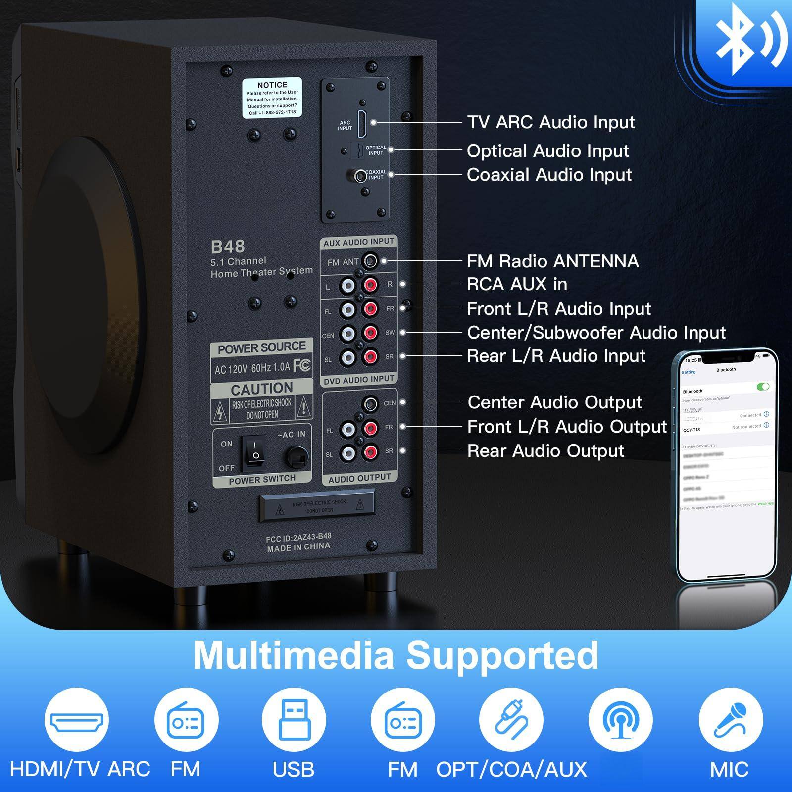 **NOTICE**  
Please refer to the User Manual  
Questions-support@  
Call: 400-820-7171  

**B48**  
5.1 Channel Home Theater System  

**POWER SOURCE**  
AC 120V 60Hz 1.0A  

**CAUTION**  
RISK OF ELECTRIC SHOCK  
DO NOT OPEN  

**POWER SWITCH**  
ON  
OFF  

**AUX AUDIO INPUT**  
FM ANT  
L  
R  
FL  
FR  
CEN  
SW  
SL  
SR  

**DVD AUDIO INPUT**  
CEN  
SW  
SL  
SR  

**AUDIO OUTPUT**  
CEN  
FL  
FR  
SL  
SR  

**FCC ID: 2AZ43-848**  
MADE IN CHINA  

**Multimedia Supported**  
HDMI/TV ARC  
FM  
USB  
FM  
OPT/COA/AUX  
MIC  

**TV ARC Audio Input**  
Optical Audio Input  
Coaxial Audio Input  

**FM Radio ANTENNA**  
RCA AUX in  
Front L/R Audio Input  
Center/Subwoofer Audio Input  
Rear L/R Audio Input  
Center Audio Output  
Front