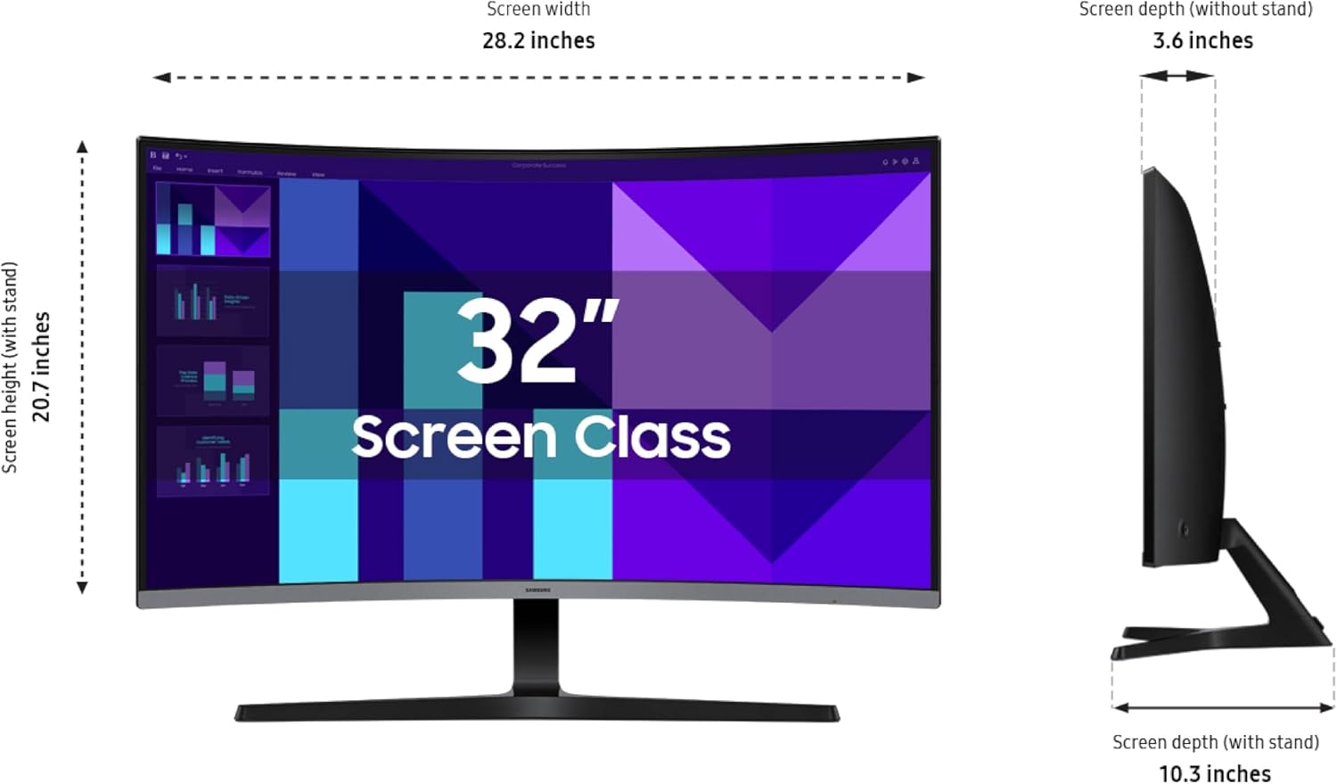 Screen width: 28.2 inches  
Screen depth (without stand): 3.6 inches  
Screen height (with stand): 20.7 inches  
Screen depth (with stand): 10.3 inches  
Screen Class: 32"