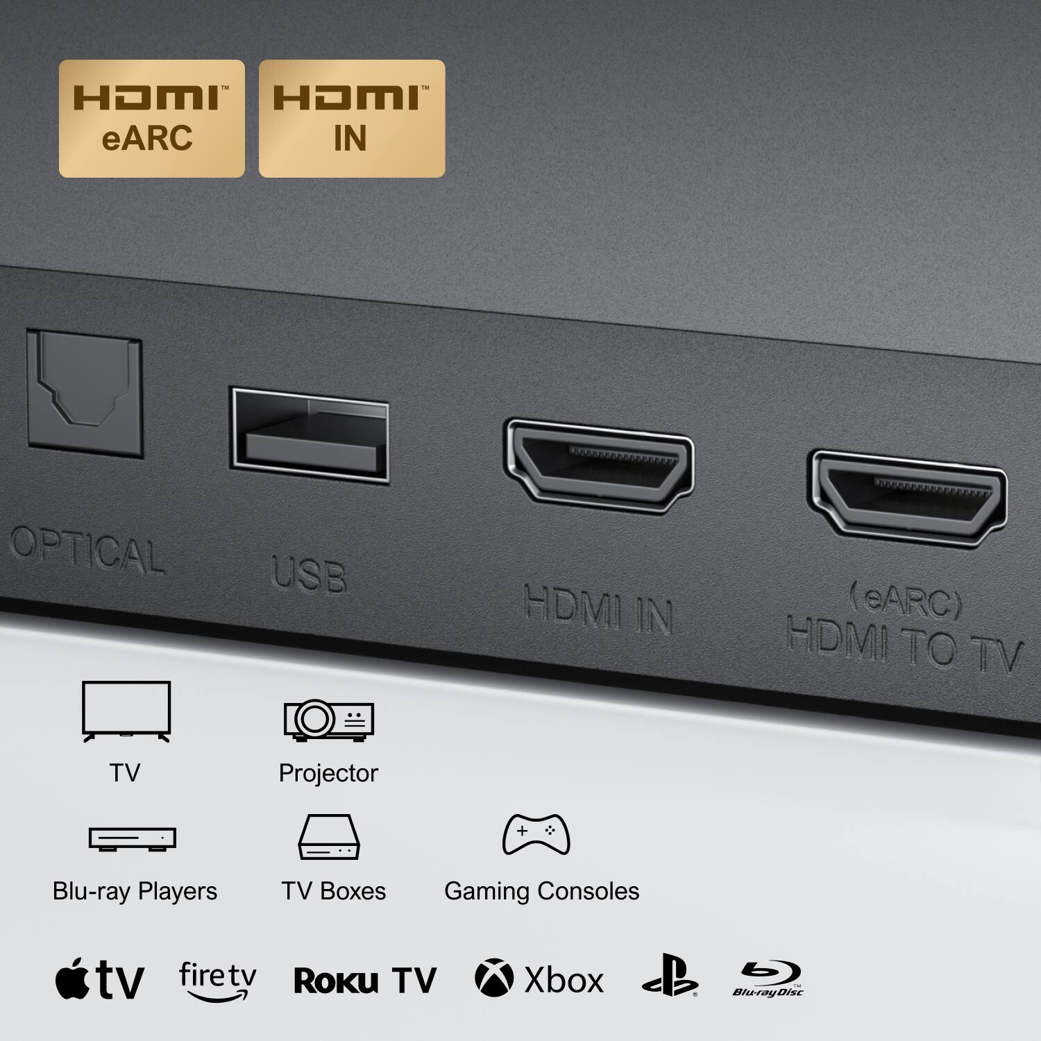 HDMI eARC IN  
OPTICAL USB HDMI IN (eARC) HDMI TO TV  

TV Projector Blu-ray Players TV Boxes Gaming Consoles  

tv firetv Roku TV Xbox  

Blu-rayDisc