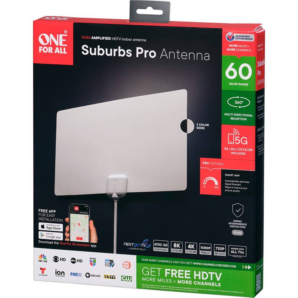 ONE FOR ALL  
15584 AMPLIFIED HDTV indoor antenna  
Suburbs Pro Antenna  

INDEPENDENTLY CERTIFIED MILEAGE  
MORE MILES FOR ALL Suburbs  
MORE CHANNELS  

60 MILES RANGE  
360° MULTI DIRECTIONAL RECEPTION  
D5G 3G 4G LTE FILTER INCLUDED  

PRO FEATURES  
SMART AMP Automatically optimizes Signal Strength Helps to improve your picture Quality  
FREE APP FOR EASY INSTALLATION App Store Google play Download the One For All Assistant app  

SIGNAL INTERFERENCE PROTECTION PLUS  
ATSC 3.0 8K 4K 1080P 720P WORKS COMPATIBLE COMPATIBLE ULTRA HD FULL HD READY  

HOW MANY CHANNELS CAN YOU GET? TV  
WWW.CHANNELCHECKER.COM  
TV GET FREE HDTV CW  
MORE MILES = MORE CHANNELS  

2 COLOR SIDES  
360° MULTI DIRECTIONAL RECEPTION  
D5G 3G 4G LTE FILTER INCLUDED  

SMART AMP Automatically optimizes Signal Strength Helps to improve your picture Quality  
FREE APP FOR EASY INSTALLATION App Store Google play Download the One For All Assistant app  

SIGNAL