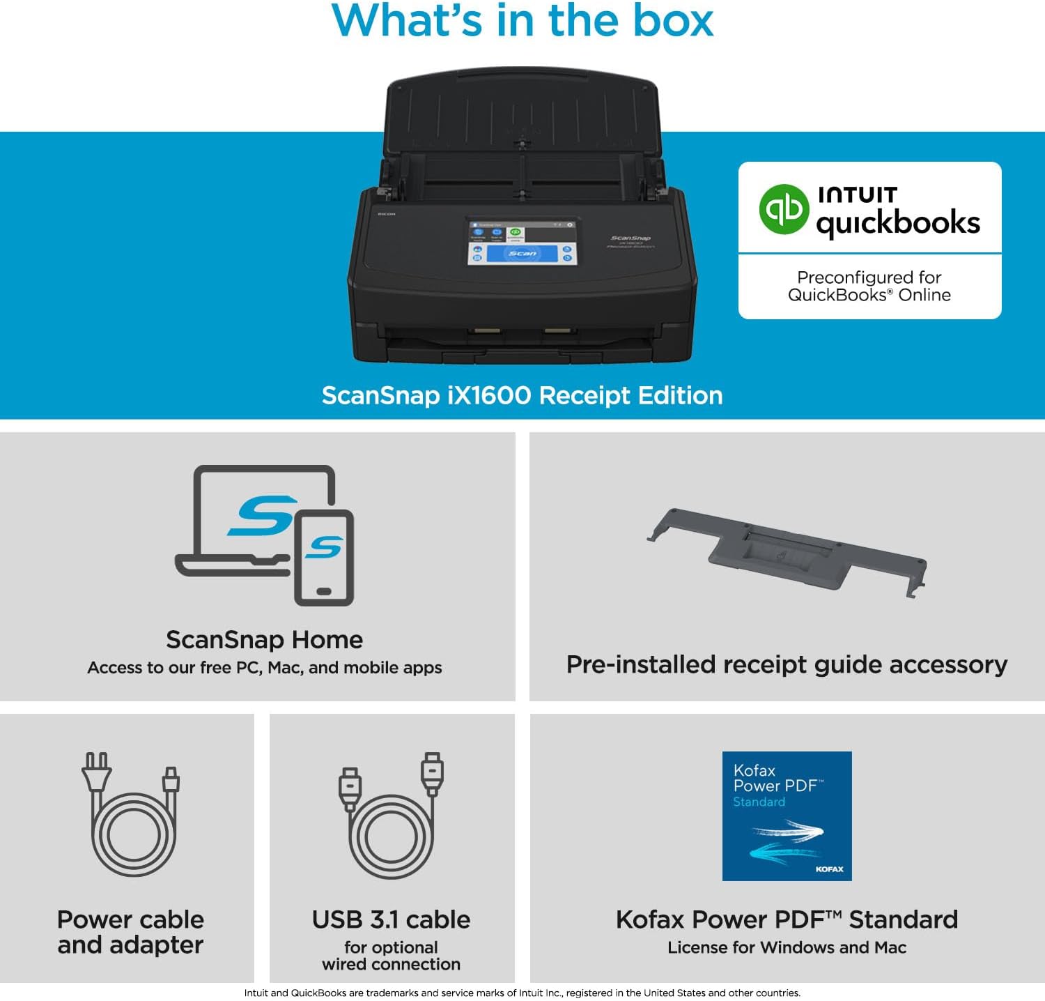What's in the box

ScanSnap iX1600 Receipt Edition

- Preconfigured for QuickBooks Online
- ScanSnap Home: Access to our free PC, Mac, and mobile apps
- Pre-installed receipt guide accessory
- Power cable and adapter
- USB 3.1 cable for optional wired connection
- Kofax Power PDF™ Standard License for Windows and Mac

Intuit and QuickBooks are trademarks and service marks of Intuit Inc. registered in the United States and other countries.