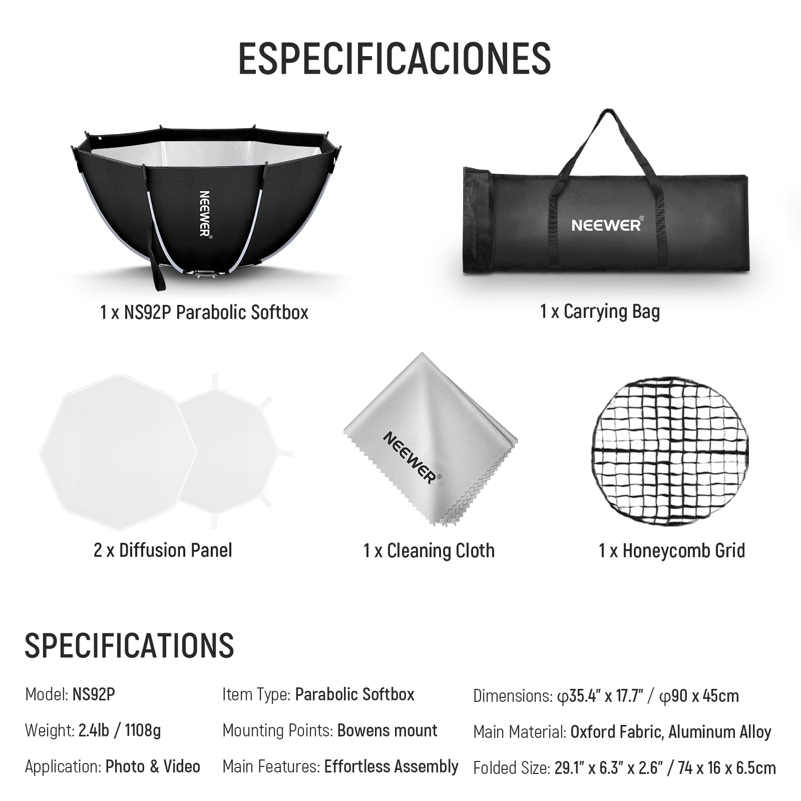 ESPECIFICACIONES

1 x NS92P Parabolic Softbox  
1 x Carrying Bag  
2 x Diffusion Panel  
1 x Cleaning Cloth  
1 x Honeycomb Grid  

SPECIFICATIONS

Model: NS92P  
Weight: 2.4lb / 1108g  
Item Type: Parabolic Softbox  
Dimensions: 35.4" x 17.7" / 90 x 45cm  
Mounting Points: Bowens mount  
Main Material: Oxford Fabric, Aluminum Alloy  
Application: Photo & Video  
Main Features: Effortless Assembly  
Folded Size: 29.1" x 6.3" x 2.6" / 74 x 16 x 6.5cm
