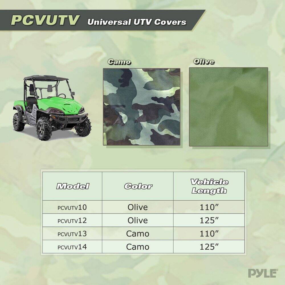 PCVUTV Universal UTV Covers  
Camo Olive  
Model Color Vehicle Length  
PCVUTV10 Olive 110"  
PCVUTV12 Olive 125"  
PCVUTV13 Camo 110"  
PCVUTV14 Camo 125"  
PYLE