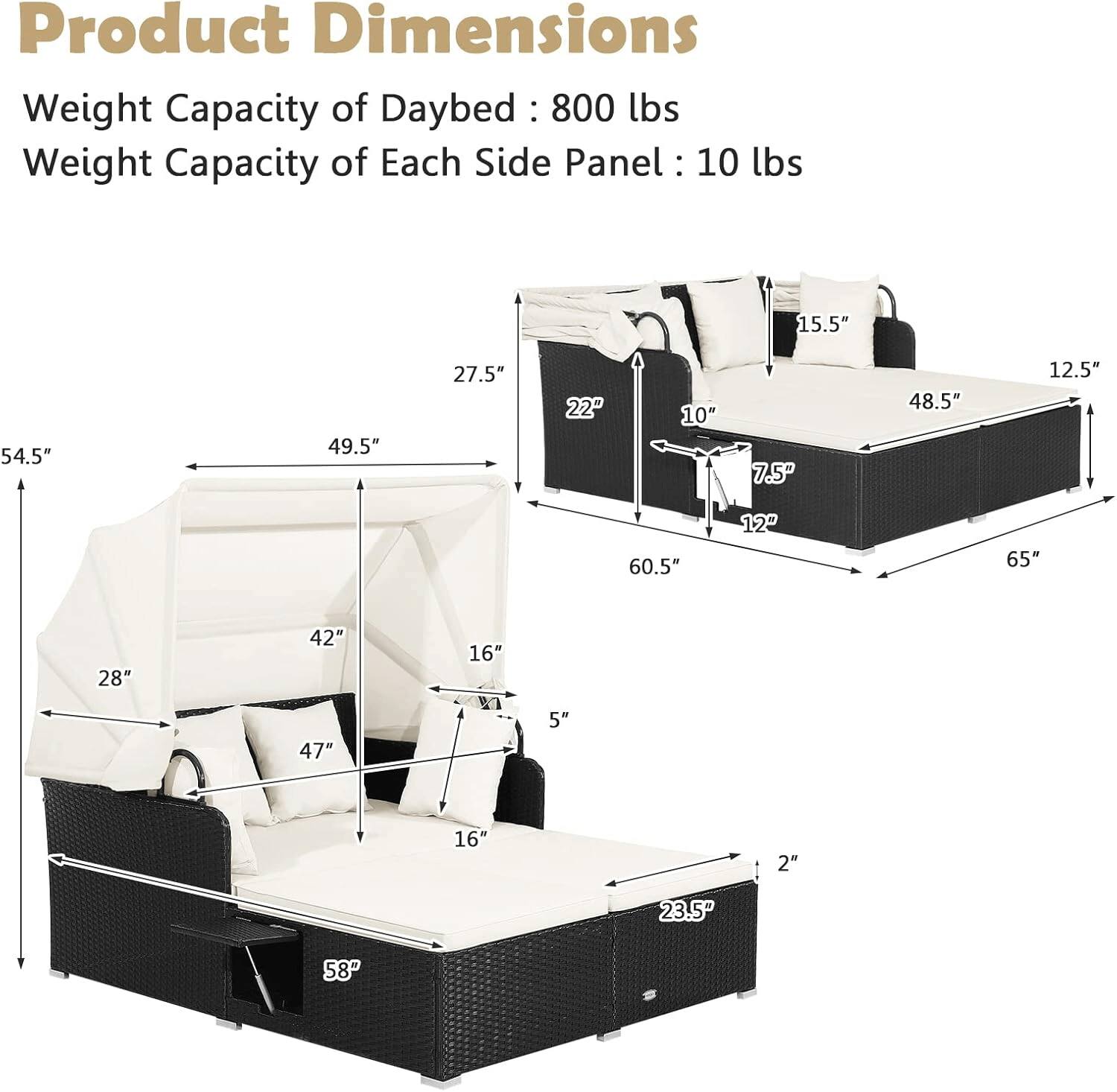 Product Dimensions  
Weight Capacity of Daybed: 800 lbs  
Weight Capacity of Each Side Panel: 10 lbs  

- 15.5"  
- 54.5"  
- 49.5"  
- 27.5"  
- 22"  
- 10"  
- 7.5"  
- 48.5"  
- 12.5"  
- 60.5"  
- 12"  
- 65"  
- 28"  
- 42"  
- 16"  
- 47"  
- 5"  
- 16' 2"  
- 23.5"  
- 58"