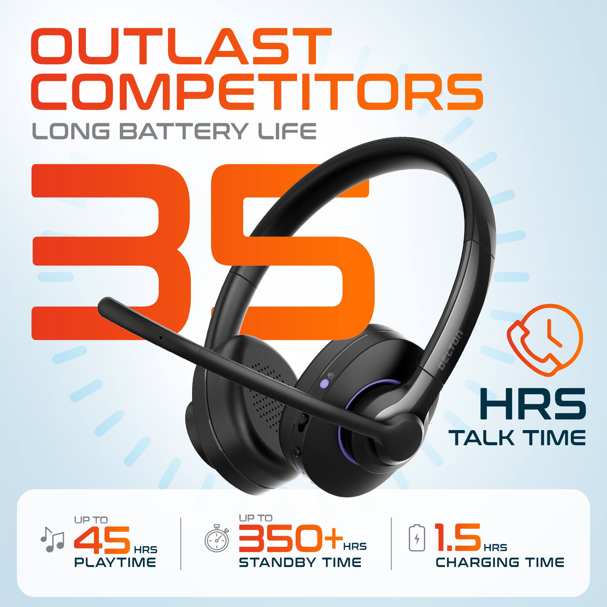 OUTLAST COMPETITORS LONG BATTERY LIFE 35 HRS TALK TIME UP TO 45 HRS PLAYTIME UP TO 350+ HRS STANDBY TIME 1.5 HRS CHARGING TIME